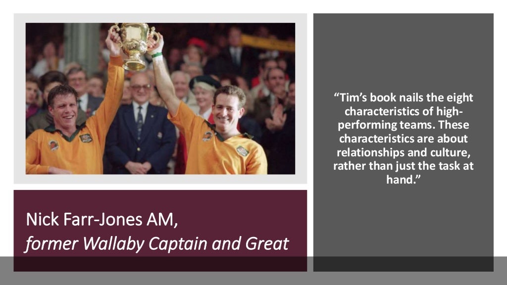 Nick Farr-Jones AM,
former Wallaby Captain and Great
“Tim’s book nails the eight
characteristics of high-
performing teams. These
characteristics are about
relationships and culture,
rather than just the task at
hand.”
 