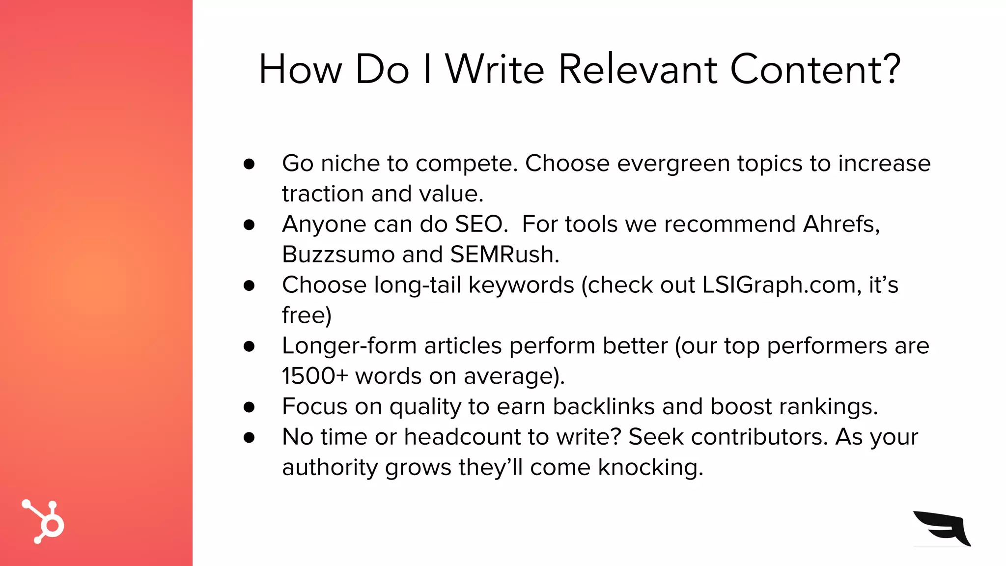 ● Go niche to compete. Choose evergreen topics to increase
traction and value.
● Anyone can do SEO. For tools we recommend Ahrefs,
Buzzsumo and SEMRush.
● Choose long-tail keywords (check out LSIGraph.com, it’s
free)
● Longer-form articles perform better (our top performers are
1500+ words on average).
● Focus on quality to earn backlinks and boost rankings.
● No time or headcount to write? Seek contributors. As your
authority grows they’ll come knocking.
How Do I Write Relevant Content?
 