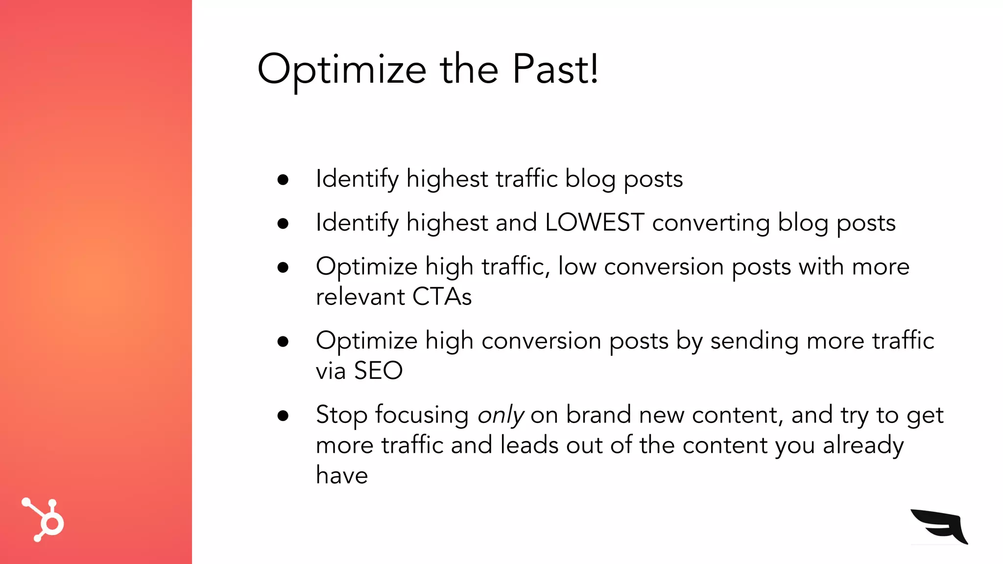 Optimize the Past!
● Identify highest traffic blog posts
● Identify highest and LOWEST converting blog posts
● Optimize high traffic, low conversion posts with more
relevant CTAs
● Optimize high conversion posts by sending more traffic
via SEO
● Stop focusing only on brand new content, and try to get
more traffic and leads out of the content you already
have
 