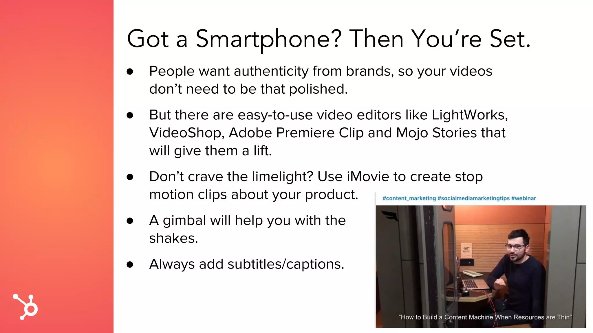 Got a Smartphone? Then You’re Set.
● People want authenticity from brands, so your videos
don’t need to be that polished.
● But there are easy-to-use video editors like LightWorks,
VideoShop, Adobe Premiere Clip and Mojo Stories that
will give them a lift.
● Don’t crave the limelight? Use iMovie to create stop
motion clips about your product.
● A gimbal will help you with the
shakes.
● Always add subtitles/captions.
 