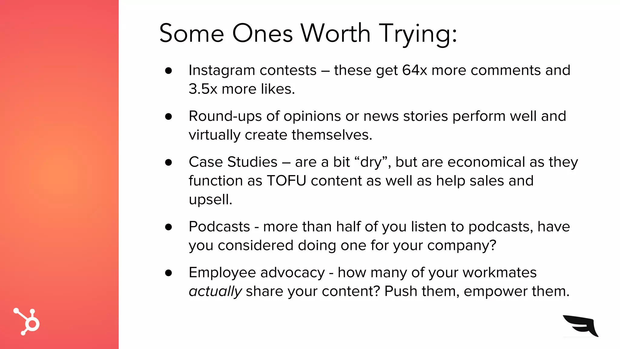 Some Ones Worth Trying:
● Instagram contests – these get 64x more comments and
3.5x more likes.
● Round-ups of opinions or news stories perform well and
virtually create themselves.
● Case Studies – are a bit “dry”, but are economical as they
function as TOFU content as well as help sales and
upsell.
● Podcasts - more than half of you listen to podcasts, have
you considered doing one for your company?
● Employee advocacy - how many of your workmates
actually share your content? Push them, empower them.
 