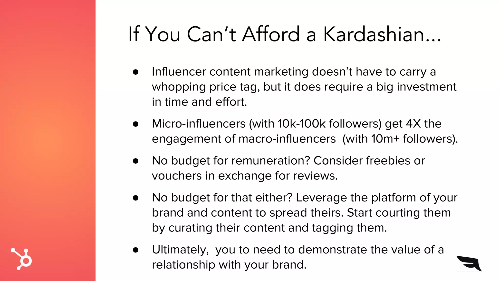 If You Can’t Afford a Kardashian...
● Influencer content marketing doesn’t have to carry a
whopping price tag, but it does require a big investment
in time and effort.
● Micro-influencers (with 10k-100k followers) get 4X the
engagement of macro-influencers (with 10m+ followers).
● No budget for remuneration? Consider freebies or
vouchers in exchange for reviews.
● No budget for that either? Leverage the platform of your
brand and content to spread theirs. Start courting them
by curating their content and tagging them.
● Ultimately, you to need to demonstrate the value of a
relationship with your brand.
 