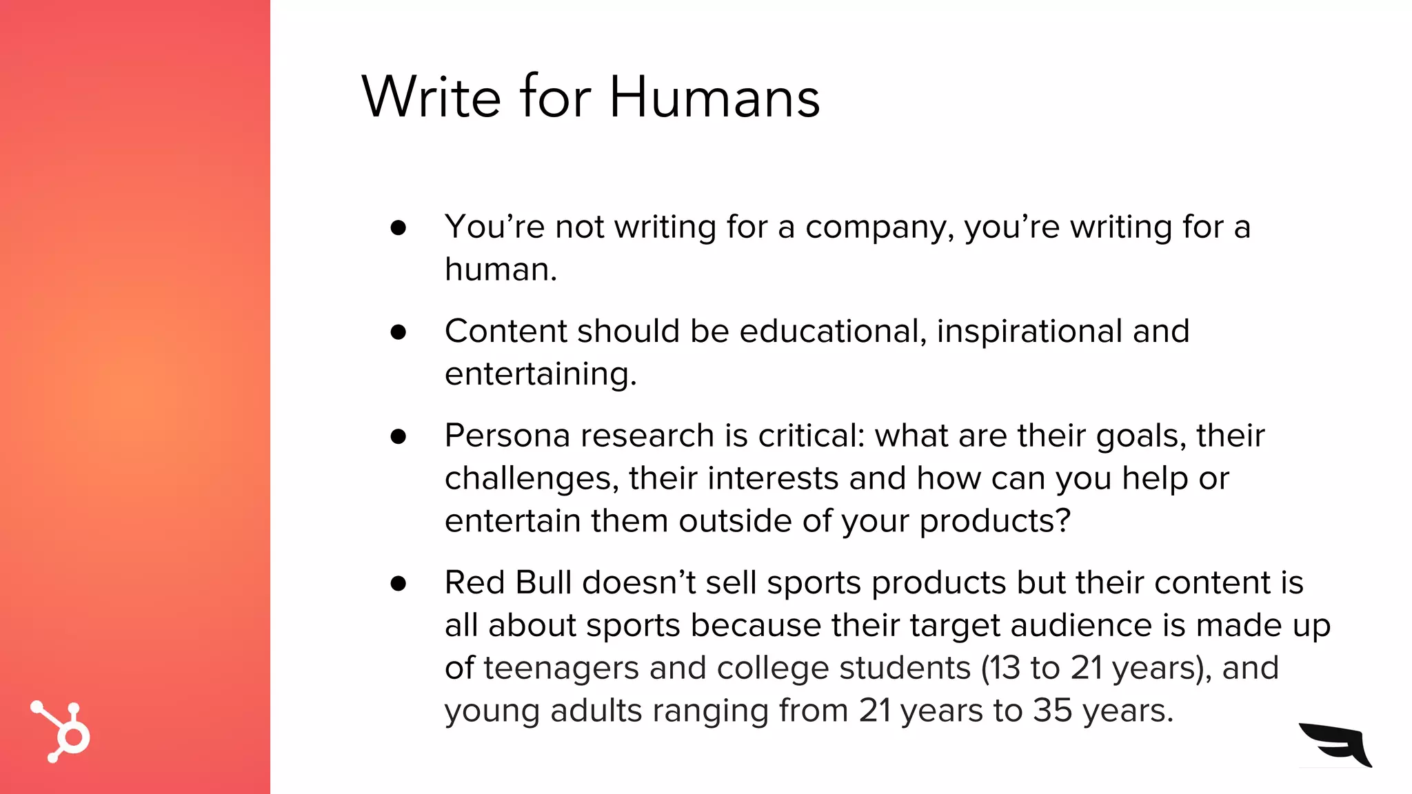 Write for Humans
● You’re not writing for a company, you’re writing for a
human.
● Content should be educational, inspirational and
entertaining.
● Persona research is critical: what are their goals, their
challenges, their interests and how can you help or
entertain them outside of your products?
● Red Bull doesn’t sell sports products but their content is
all about sports because their target audience is made up
of teenagers and college students (13 to 21 years), and
young adults ranging from 21 years to 35 years.
 