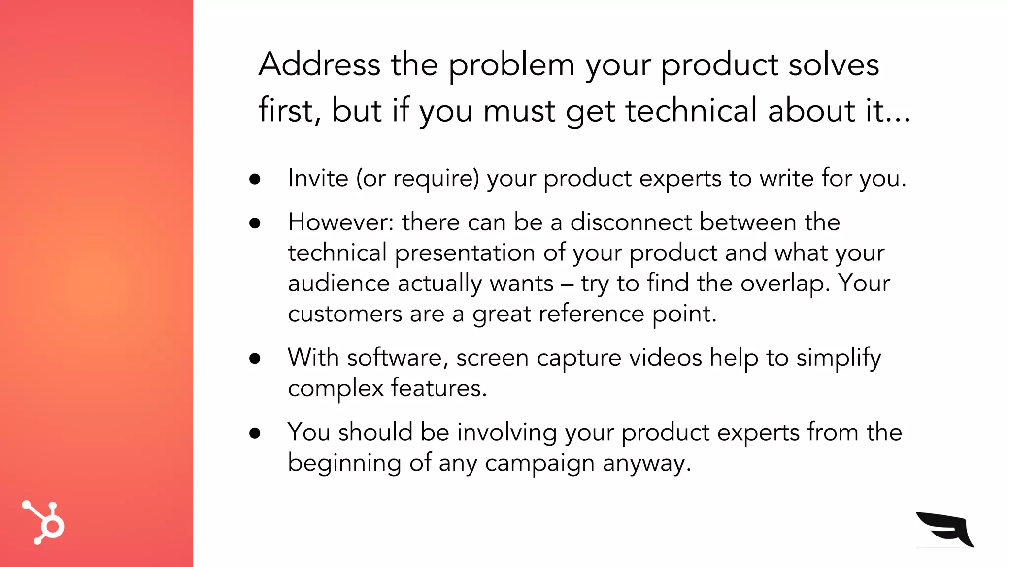 Address the problem your product solves
first, but if you must get technical about it...
● Invite (or require) your product experts to write for you.
● However: there can be a disconnect between the
technical presentation of your product and what your
audience actually wants – try to find the overlap. Your
customers are a great reference point.
● With software, screen capture videos help to simplify
complex features.
● You should be involving your product experts from the
beginning of any campaign anyway.
 