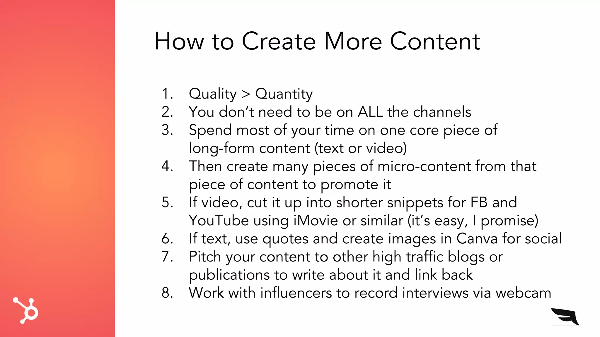 How to Create More Content
1. Quality > Quantity
2. You don’t need to be on ALL the channels
3. Spend most of your time on one core piece of
long-form content (text or video)
4. Then create many pieces of micro-content from that
piece of content to promote it
5. If video, cut it up into shorter snippets for FB and
YouTube using iMovie or similar (it’s easy, I promise)
6. If text, use quotes and create images in Canva for social
7. Pitch your content to other high traffic blogs or
publications to write about it and link back
8. Work with influencers to record interviews via webcam
 