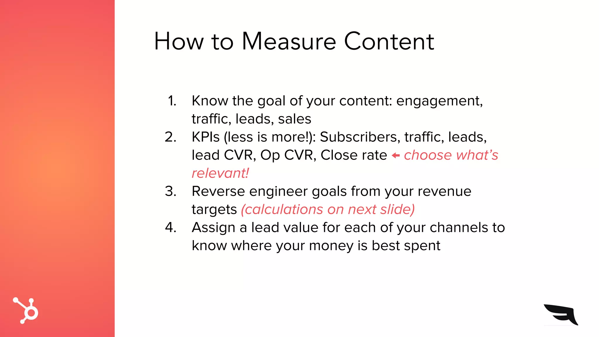 How to Measure Content
1. Know the goal of your content: engagement,
traffic, leads, sales
2. KPIs (less is more!): Subscribers, traffic, leads,
lead CVR, Op CVR, Close rate ← choose what’s
relevant!
3. Reverse engineer goals from your revenue
targets (calculations on next slide)
4. Assign a lead value for each of your channels to
know where your money is best spent
 