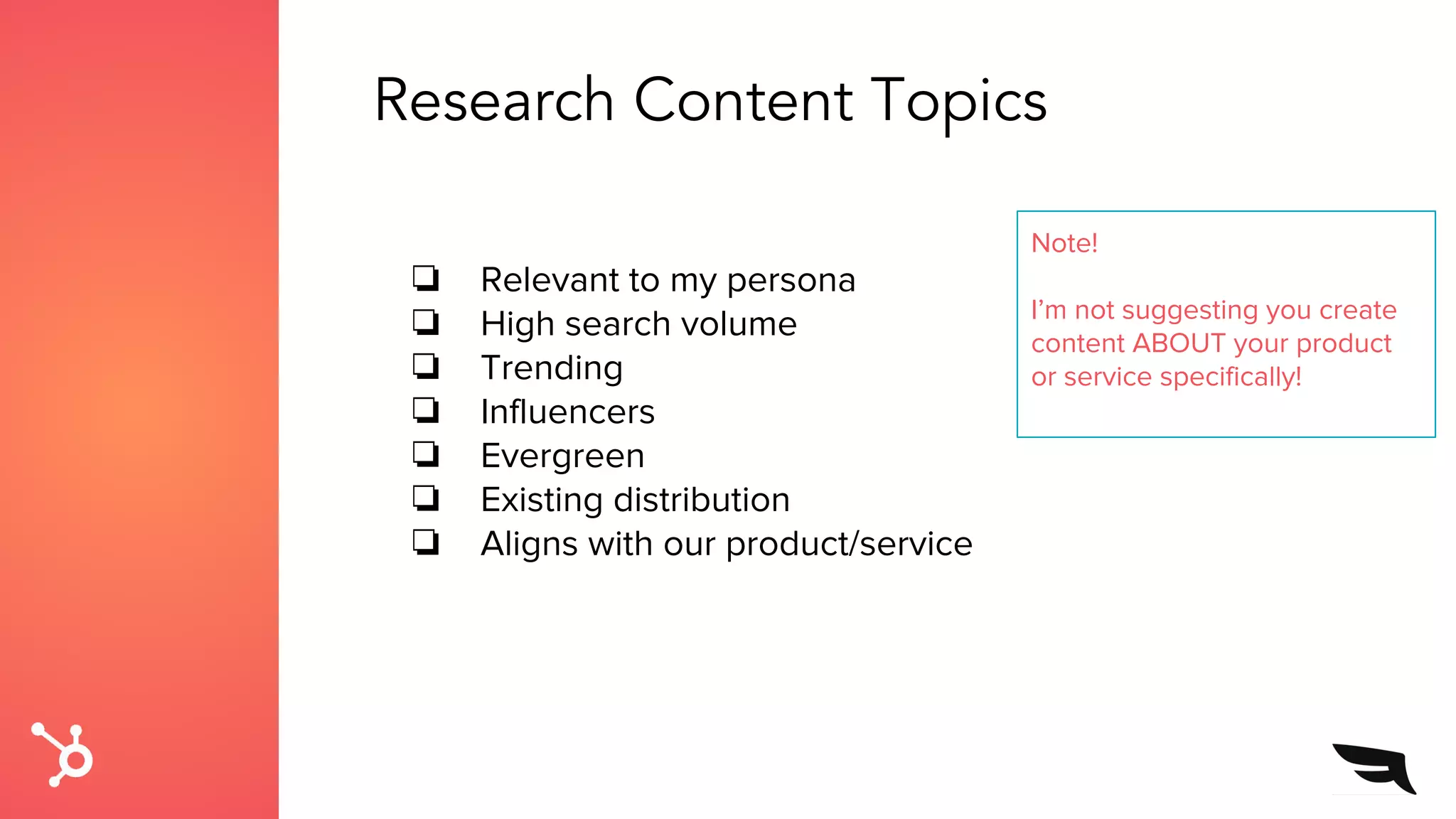 Research Content Topics
❏ Relevant to my persona
❏ High search volume
❏ Trending
❏ Influencers
❏ Evergreen
❏ Existing distribution
❏ Aligns with our product/service
Note!
I’m not suggesting you create
content ABOUT your product
or service specifically!
 
