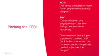 17
Pitching the CFO:
NOT:
"HR needs a budget increase
for an employee experience
program."
TRY:
"Our productivity and
enga...
