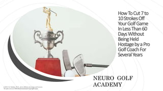 HowToCut7to
10StrokesOff
YourGolfGame
InLessThan60
DaysWithout
BeingHeld
HostagebyaPro
GolfCoachFor
SeveralYears
NEURO GOLF
ACADEMY
(c)2022, Dr. Dunkley, Ph.D., and its affiliates and assigns and licensors
All rights reserved. USA & International Copyright Laws.
 