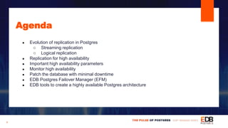 Agenda
● Evolution of replication in Postgres
○ Streaming replication
○ Logical replication
● Replication for high availability
● Important high availability parameters
● Monitor high availability
● Patch the database with minimal downtime
● EDB Postgres Failover Manager (EFM)
● EDB tools to create a highly available Postgres architecture
4
 