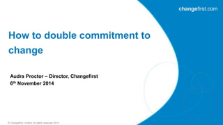 How to double commitment to 
change 
Audra Proctor – Director, Changefirst 
6th November 2014 
© Changefirst Limited, all rights reserved 2014 
 