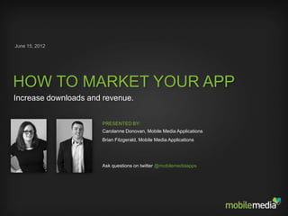 June 15, 2012




HOW TO MARKET YOUR APP
Increase downloads and revenue.


                      PRESENTED BY:
                      Carolanne Donovan, Mobile Media Applications
                      Brian Fitzgerald, Mobile Media Applications




                      Ask questions on twitter @mobilemediaapps
 