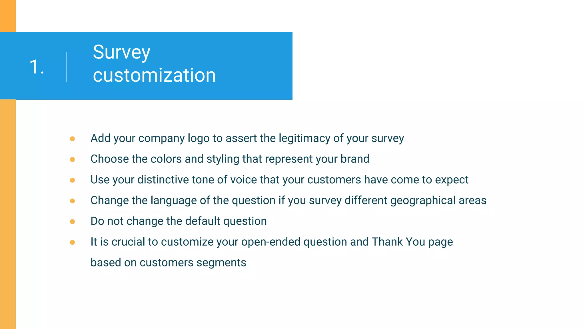 Survey
customization
● Add your company logo to assert the legitimacy of your survey
● Сhoose the colors and styling that represent your brand
● Use your distinctive tone of voice that your customers have come to expect
● Сhange the language of the question if you survey different geographical areas
● Do not change the default question
● It is crucial to customize your open-ended question and Thank You page
based on customers segments
1.
 