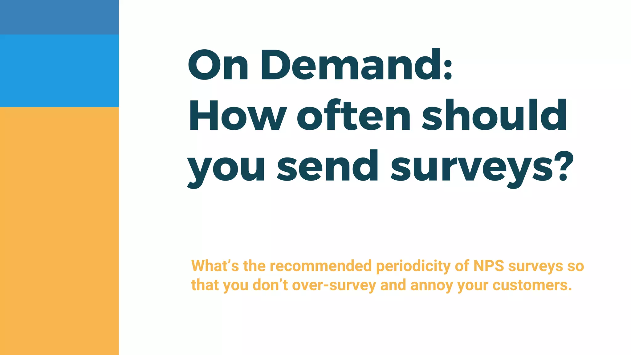 On Demand:
How often should
you send surveys?
What’s the recommended periodicity of NPS surveys so
that you don’t over-survey and annoy your customers.
 