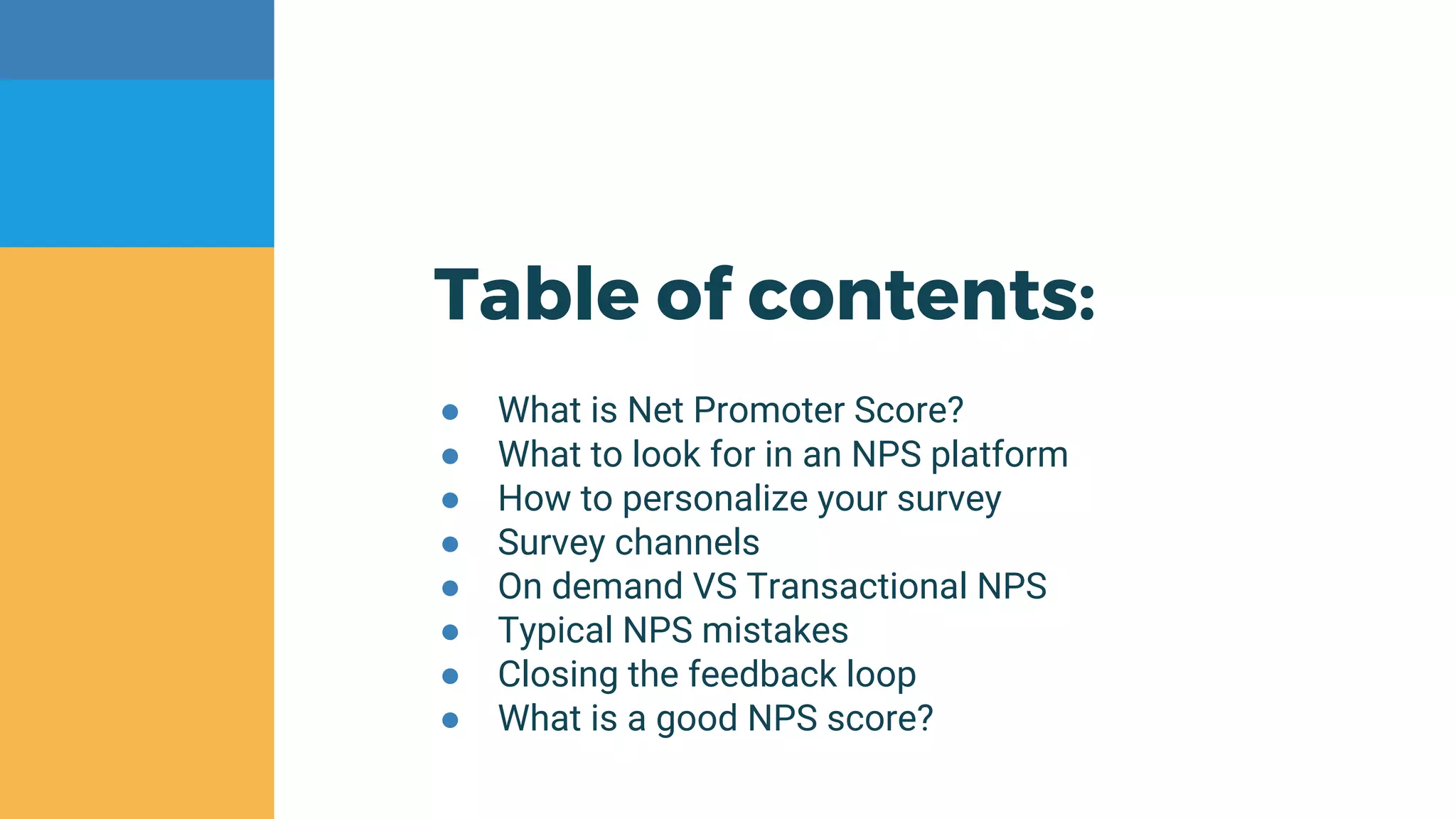 Table of contents:
● What is Net Promoter Score?
● What to look for in an NPS platform
● How to personalize your survey
● Survey channels
● On demand VS Transactional NPS
● Typical NPS mistakes
● Closing the feedback loop
● What is a good NPS score?
 