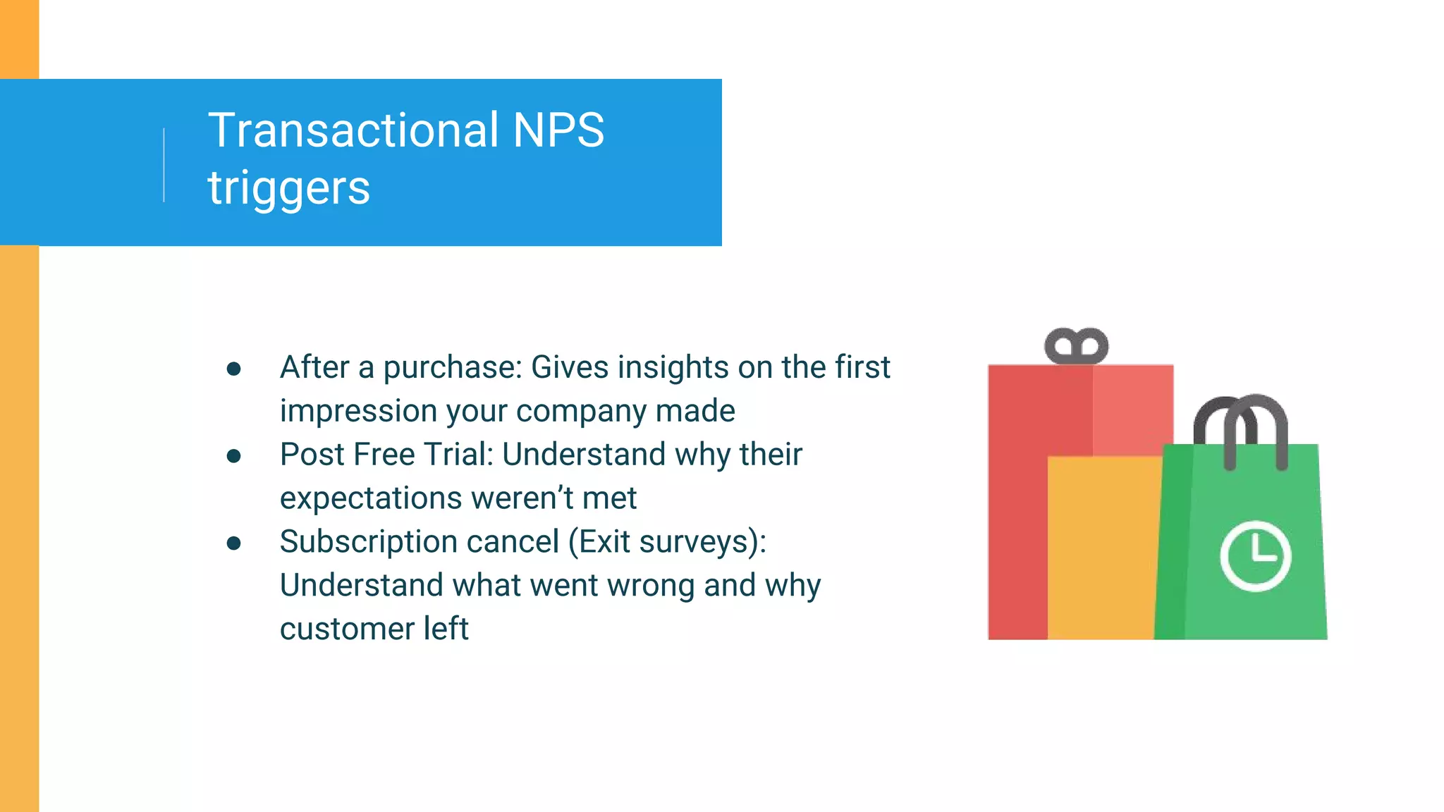● After a purchase: Gives insights on the first
impression your company made
● Post Free Trial: Understand why their
expectations weren’t met
● Subscription cancel (Exit surveys):
Understand what went wrong and why
customer left
Transactional NPS
triggers
 