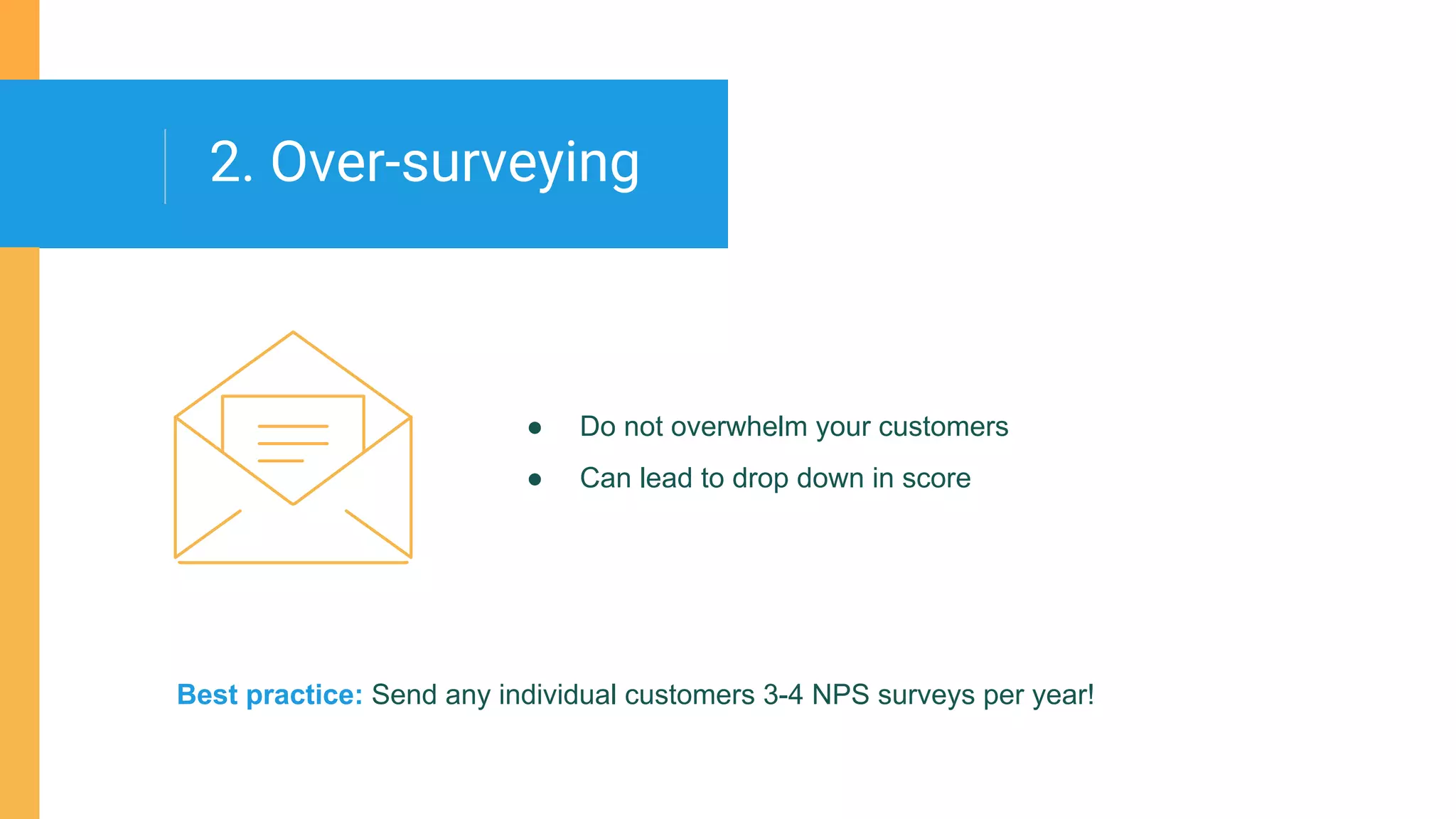 ● Do not overwhelm your customers
● Can lead to drop down in score
2. Over-surveying
Best practice: Send any individual customers 3-4 NPS surveys per year!
 