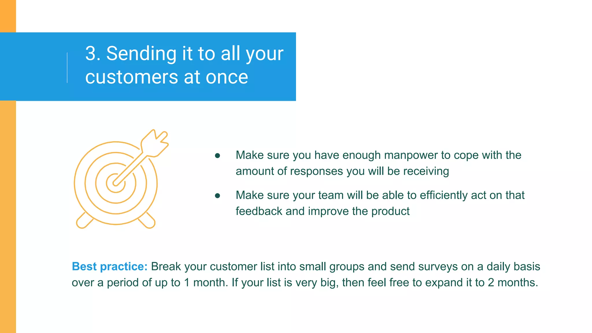 ● Make sure you have enough manpower to cope with the
amount of responses you will be receiving
● Make sure your team will be able to efficiently act on that
feedback and improve the product
3. Sending it to all your
customers at once
Best practice: Break your customer list into small groups and send surveys on a daily basis
over a period of up to 1 month. If your list is very big, then feel free to expand it to 2 months.
 