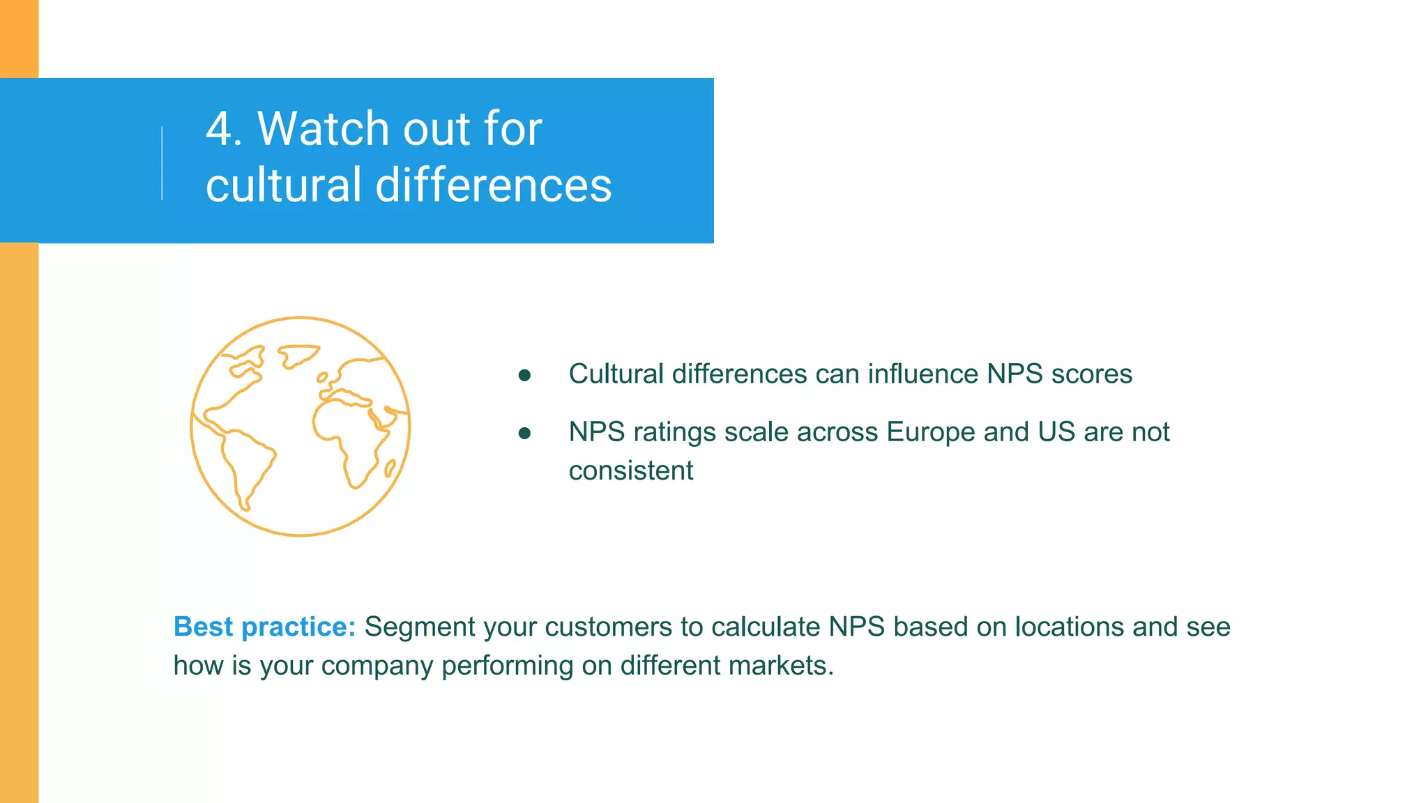 ● Cultural differences can influence NPS scores
● NPS ratings scale across Europe and US are not
consistent
4. Watch out for
cultural differences
Best practice: Segment your customers to calculate NPS based on locations and see
how is your company performing on different markets.
 
