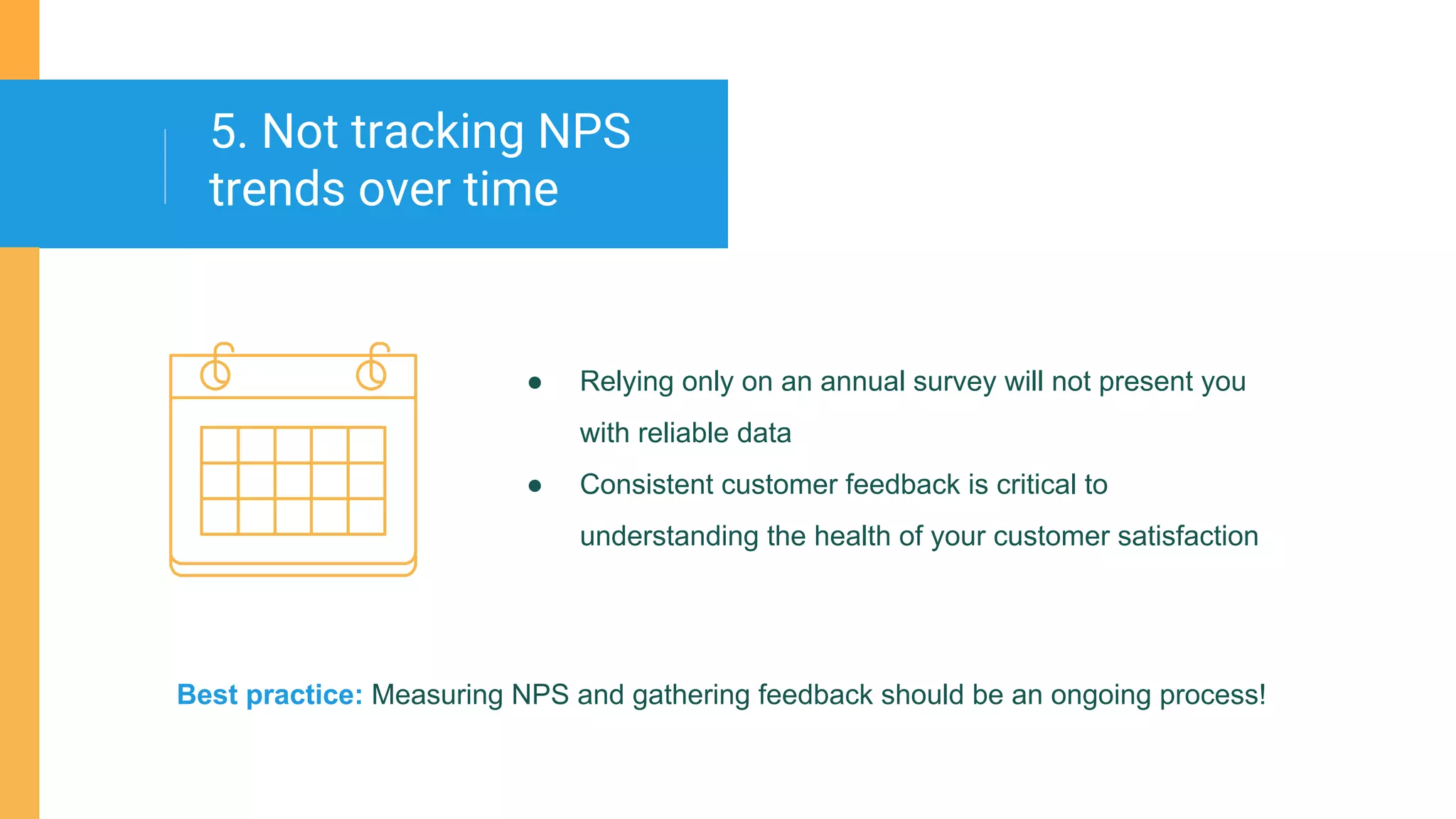 ● Relying only on an annual survey will not present you
with reliable data
● Consistent customer feedback is critical to
understanding the health of your customer satisfaction
5. Not tracking NPS
trends over time
Best practice: Measuring NPS and gathering feedback should be an ongoing process!
 