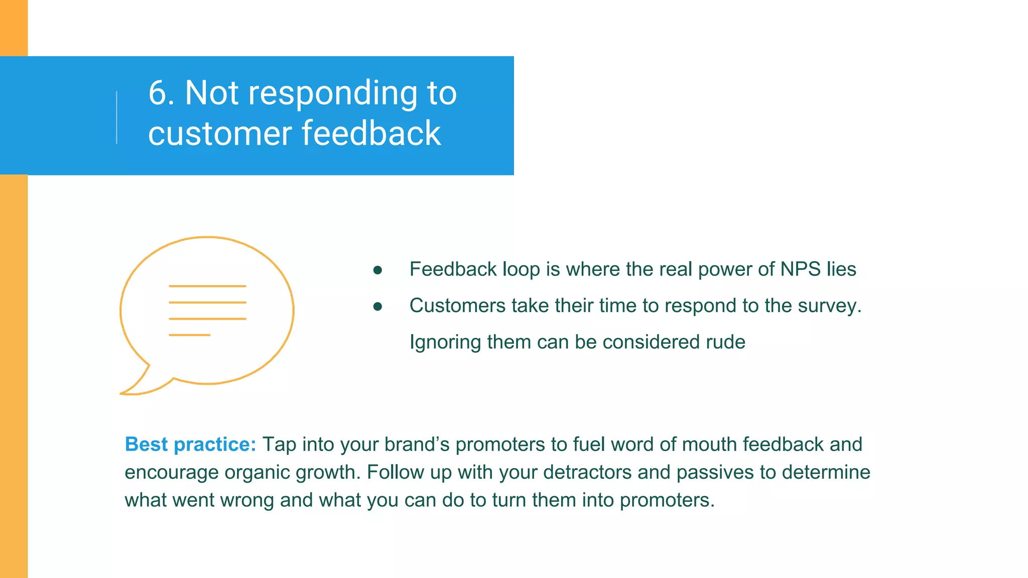 ● Feedback loop is where the real power of NPS lies
● Customers take their time to respond to the survey.
Ignoring them can be considered rude
6. Not responding to
customer feedback
Best practice: Tap into your brand’s promoters to fuel word of mouth feedback and
encourage organic growth. Follow up with your detractors and passives to determine
what went wrong and what you can do to turn them into promoters.
 