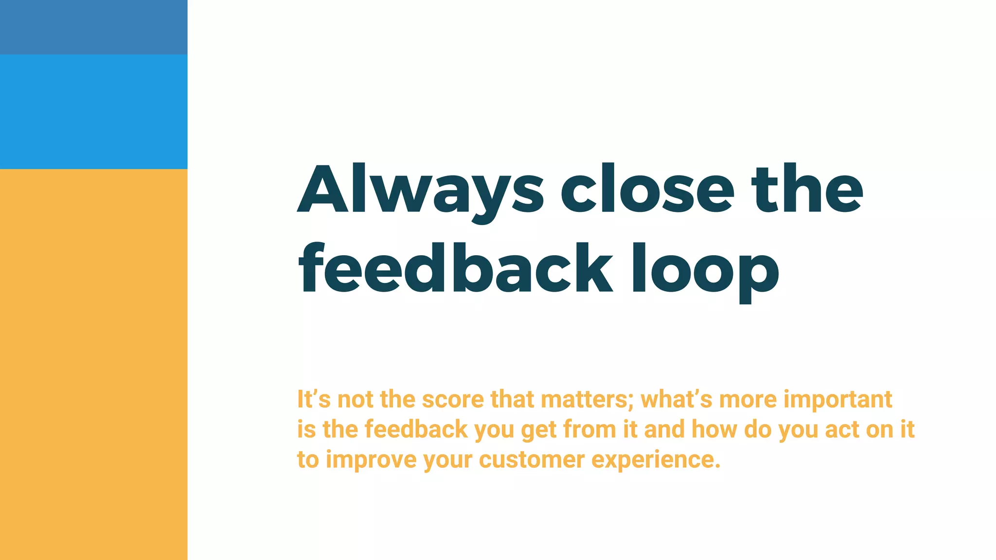 Always close the
feedback loop
It’s not the score that matters; what’s more important
is the feedback you get from it and how do you act on it
to improve your customer experience.
 