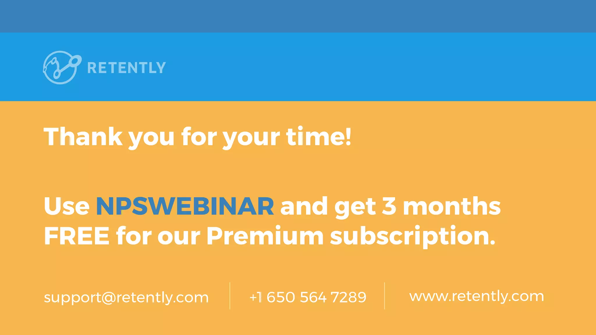 Thank you for your time!
Use NPSWEBINAR and get 3 months
FREE for our Premium subscription.
support@retently.com +1 650 564 7289 www.retently.com
 