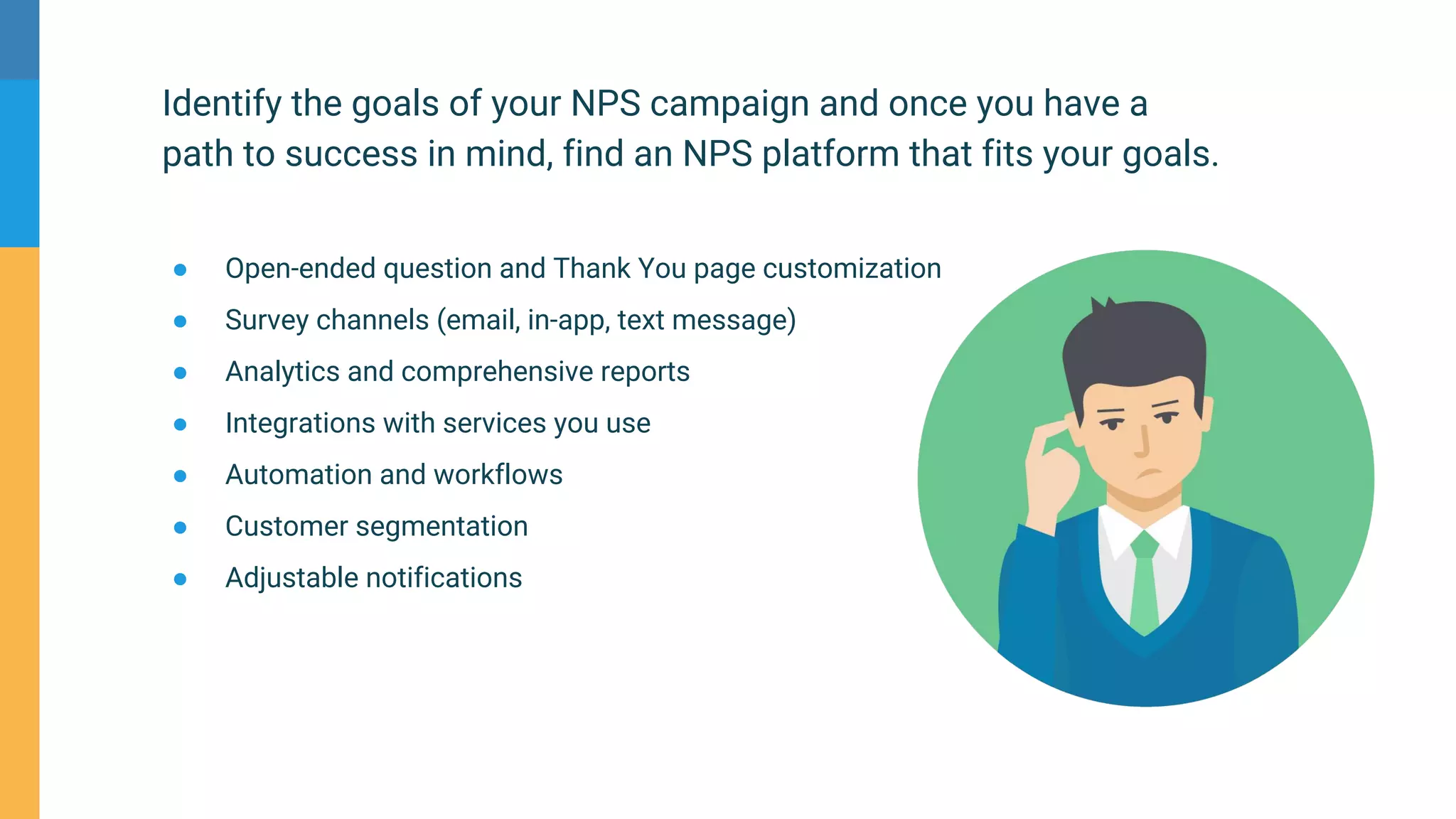 Identify the goals of your NPS campaign and once you have a
path to success in mind, find an NPS platform that fits your goals.
● Open-ended question and Thank You page customization
● Survey channels (email, in-app, text message)
● Analytics and comprehensive reports
● Integrations with services you use
● Automation and workflows
● Customer segmentation
● Adjustable notifications
 
