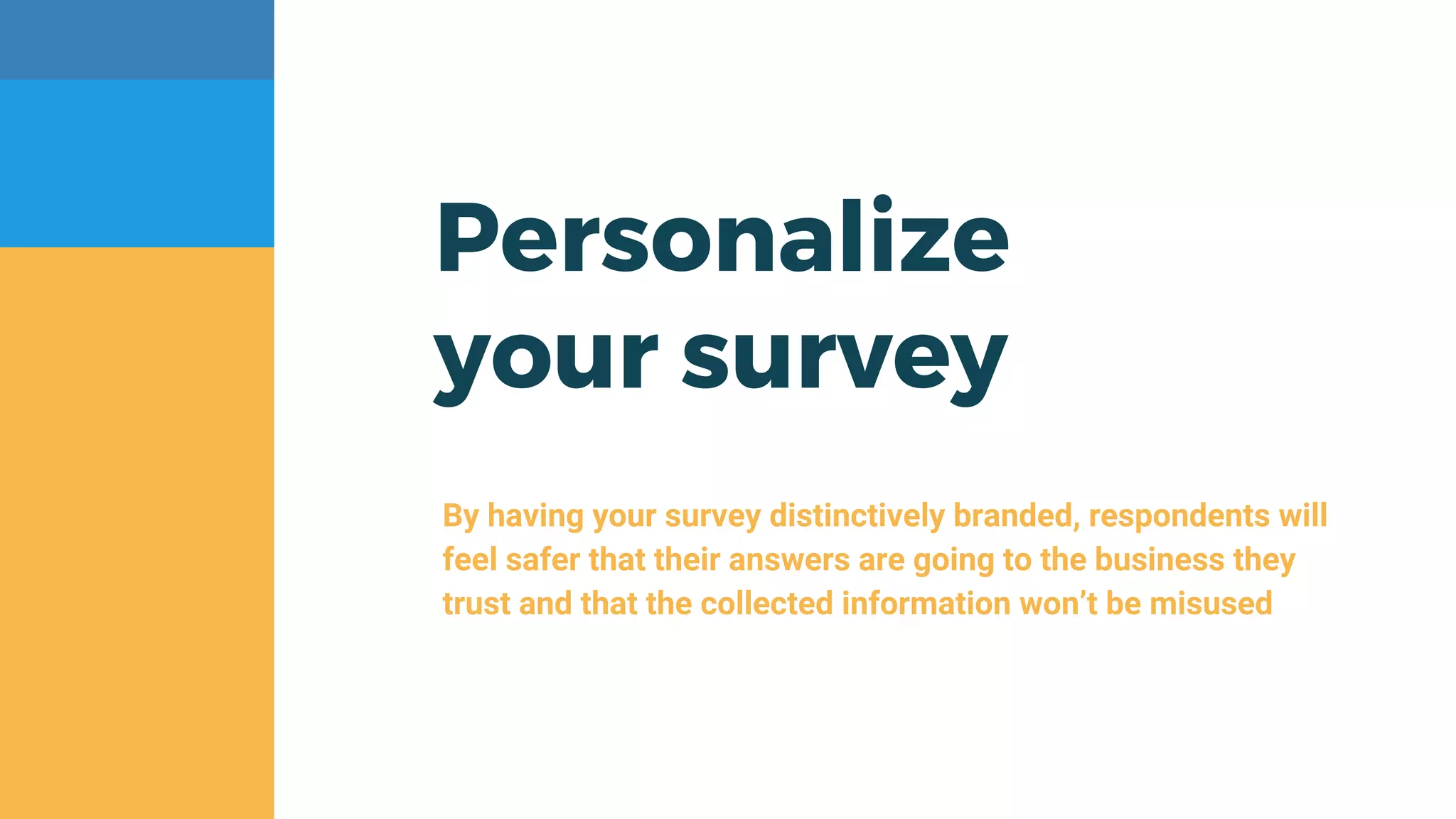 Personalize
your survey
By having your survey distinctively branded, respondents will
feel safer that their answers are going to the business they
trust and that the collected information won’t be misused
 