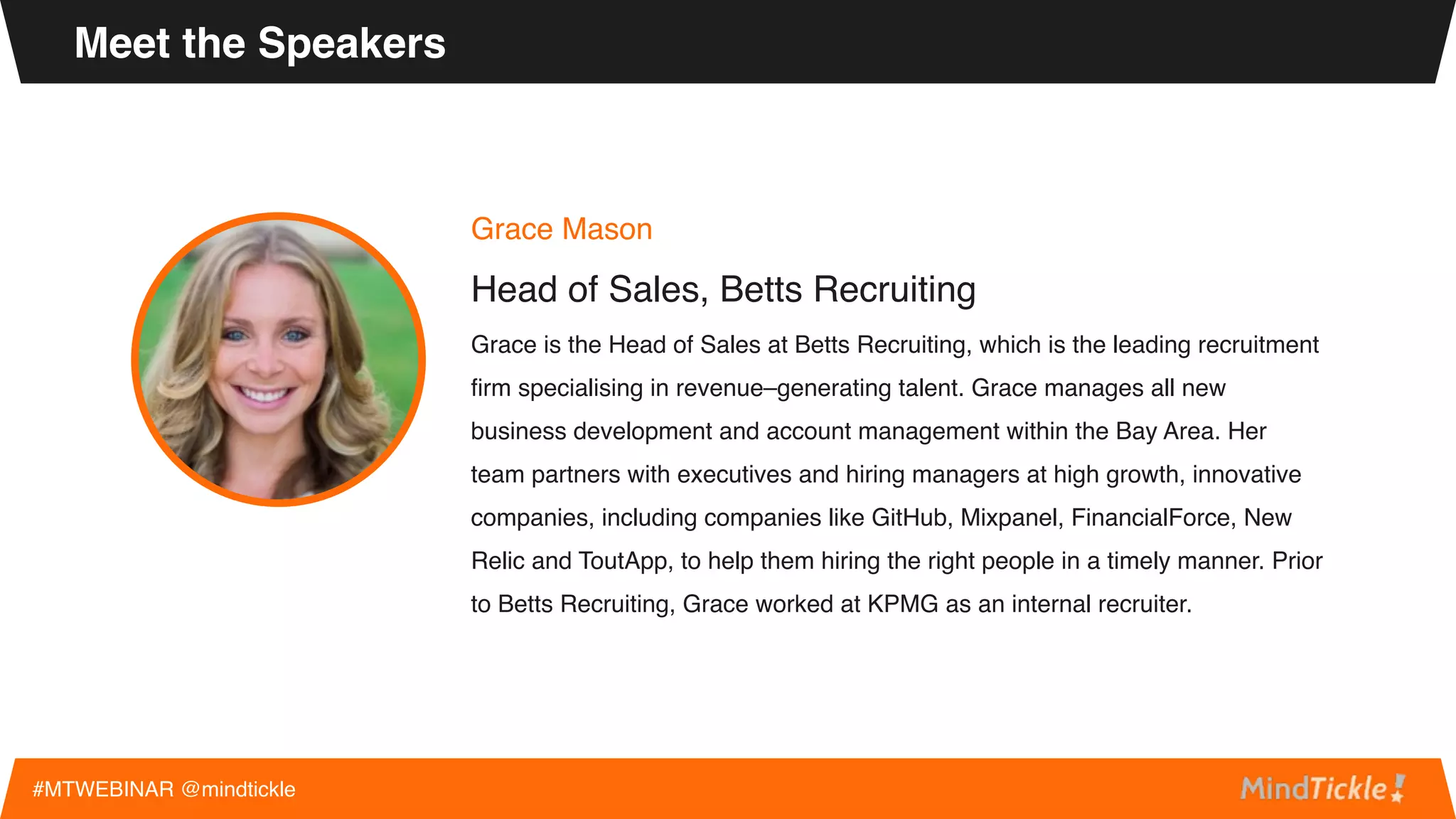 Grace Mason
Head of Sales, Betts Recruiting
Grace is the Head of Sales at Betts Recruiting, which is the leading recruitment
firm specialising in revenue–generating talent. Grace manages all new
business development and account management within the Bay Area. Her
team partners with executives and hiring managers at high growth, innovative
companies, including companies like GitHub, Mixpanel, FinancialForce, New
Relic and ToutApp, to help them hiring the right people in a timely manner. Prior
to Betts Recruiting, Grace worked at KPMG as an internal recruiter.
Meet the Speakers
#MTWEBINAR @mindtickle
 