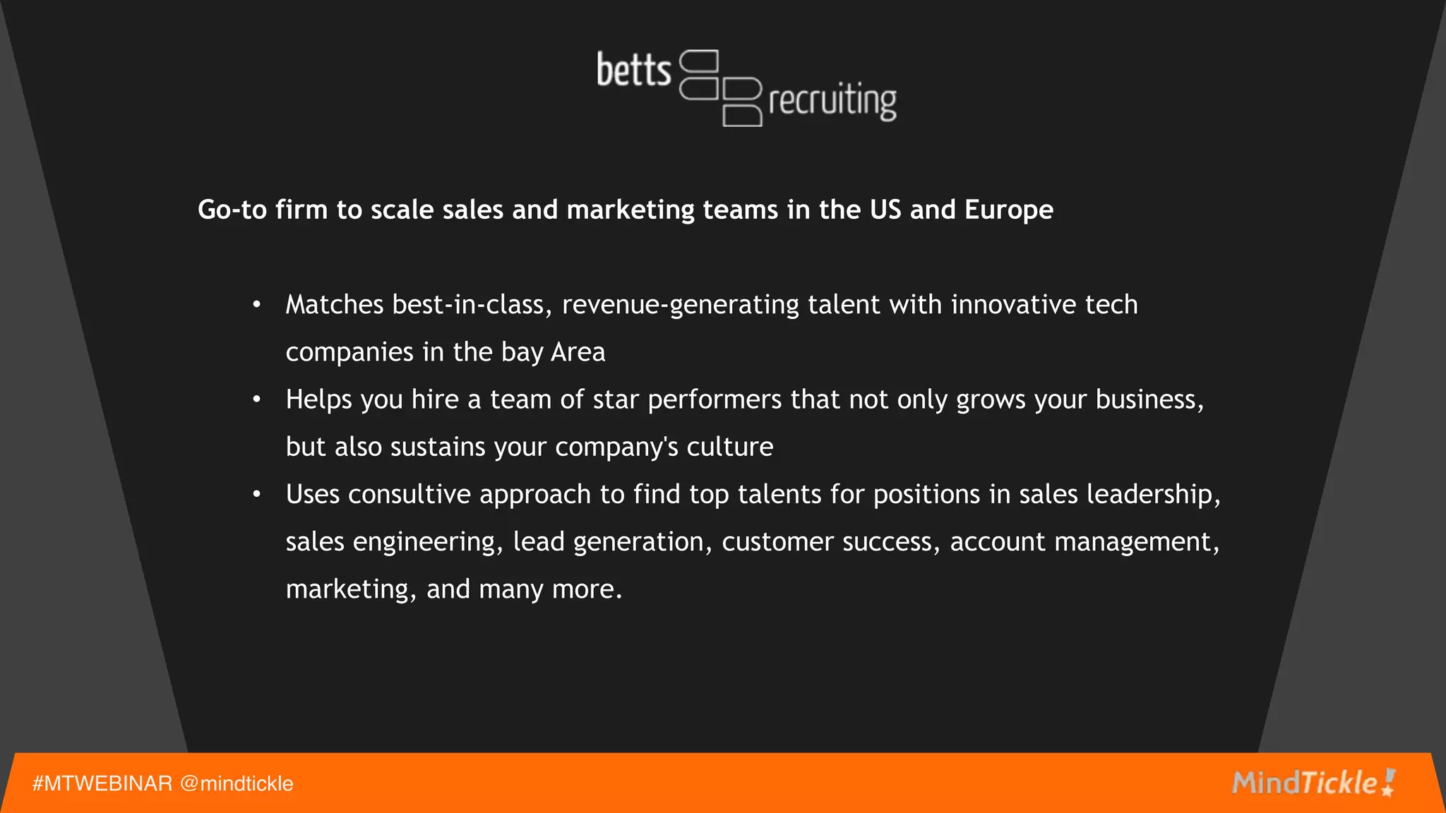 Go-to firm to scale sales and marketing teams in the US and Europe 
• Matches best-in-class, revenue-generating talent with innovative tech
companies in the bay Area
• Helps you hire a team of star performers that not only grows your business,
but also sustains your company's culture
• Uses consultive approach to find top talents for positions in sales leadership,
sales engineering, lead generation, customer success, account management,
marketing, and many more.
 
#MTWEBINAR @mindtickle
 