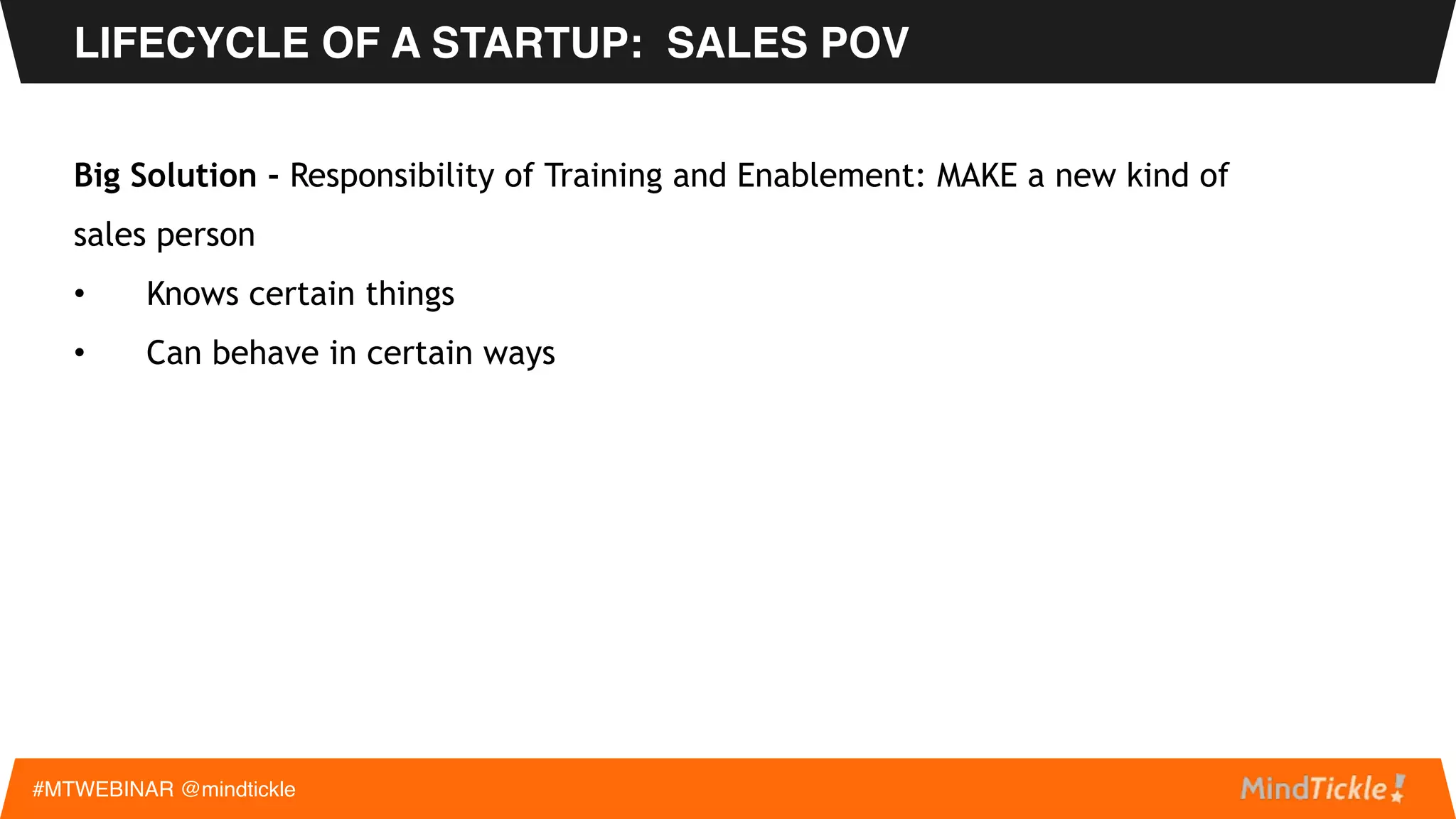 Big Problems –
• Sales person hiring model changes: Super Star to Mere Mortal
• Low hanging fruit is gone: FIND customers to MAKE customers
• Technical Buyer to Business Buyer: Speeds, feeds, bits and bytes to Financial Value
LIFECYCLE OF A STARTUP: SALES POV
#MTWEBINAR @mindtickle
 