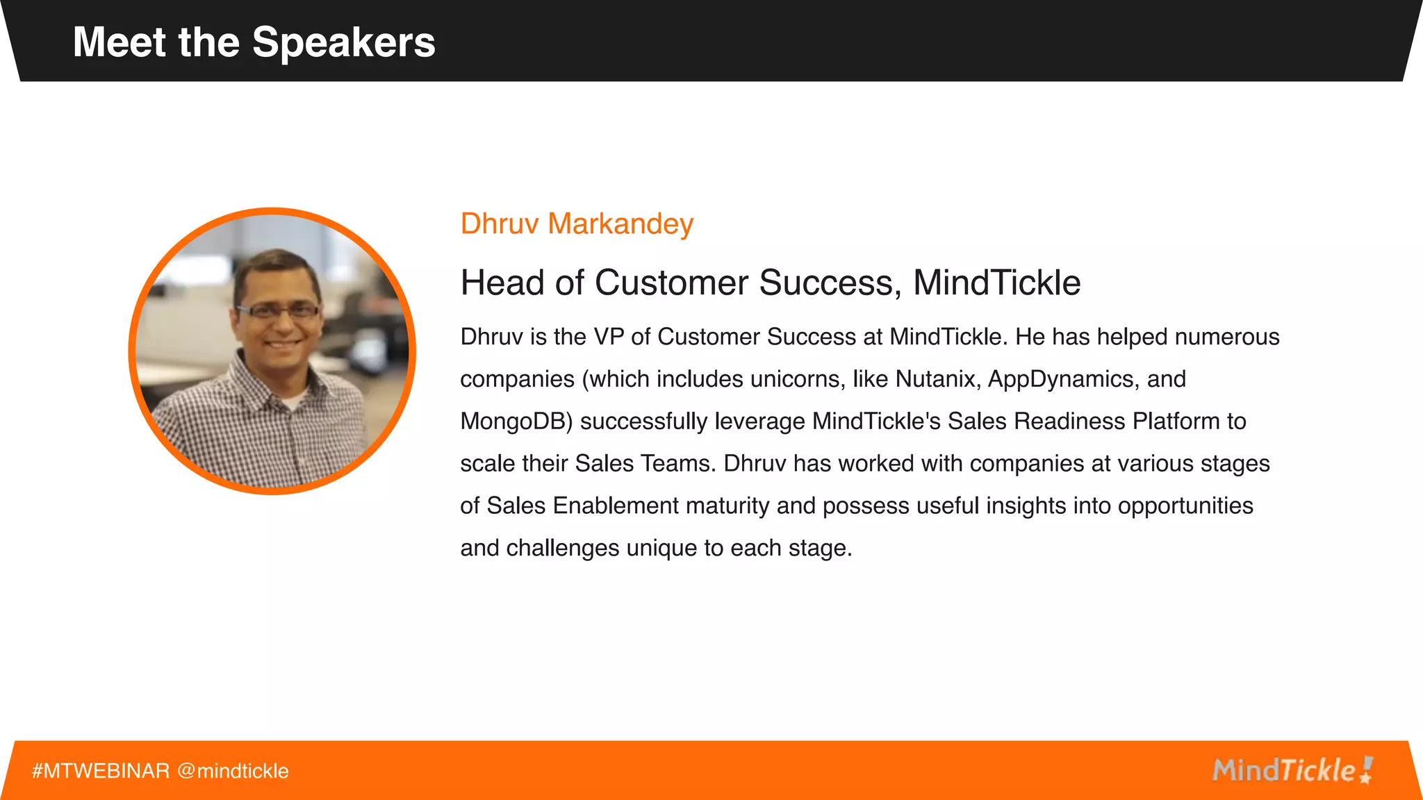 Dhruv Markandey
Head of Customer Success, MindTickle
Dhruv is the VP of Customer Success at MindTickle. He has helped numerous
companies (which includes unicorns, like Nutanix, AppDynamics, and
MongoDB) successfully leverage MindTickle's Sales Readiness Platform to
scale their Sales Teams. Dhruv has worked with companies at various stages
of Sales Enablement maturity and possess useful insights into opportunities
and challenges unique to each stage.
Meet the Speakers
#MTWEBINAR @mindtickle
 
