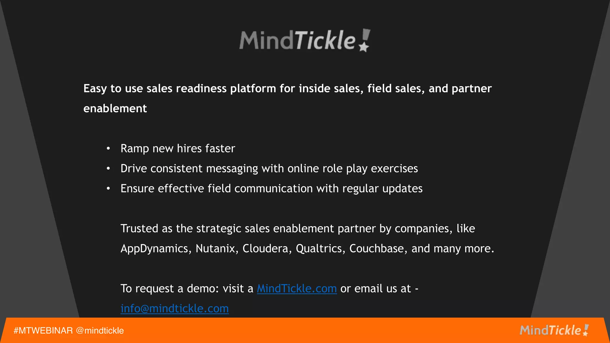 Easy to use sales readiness platform for inside sales, field sales, and partner
enablement 
• Ramp new hires faster
• Drive consistent messaging with online role play exercises
• Ensure effective field communication with regular updates 
 
Trusted as the strategic sales enablement partner by companies, like
AppDynamics, Nutanix, Cloudera, Qualtrics, Couchbase, and many more.  
 
To request a demo: visit MindTickle.com or email us at - info@mindtickle.com
#MTWEBINAR @mindtickle
 