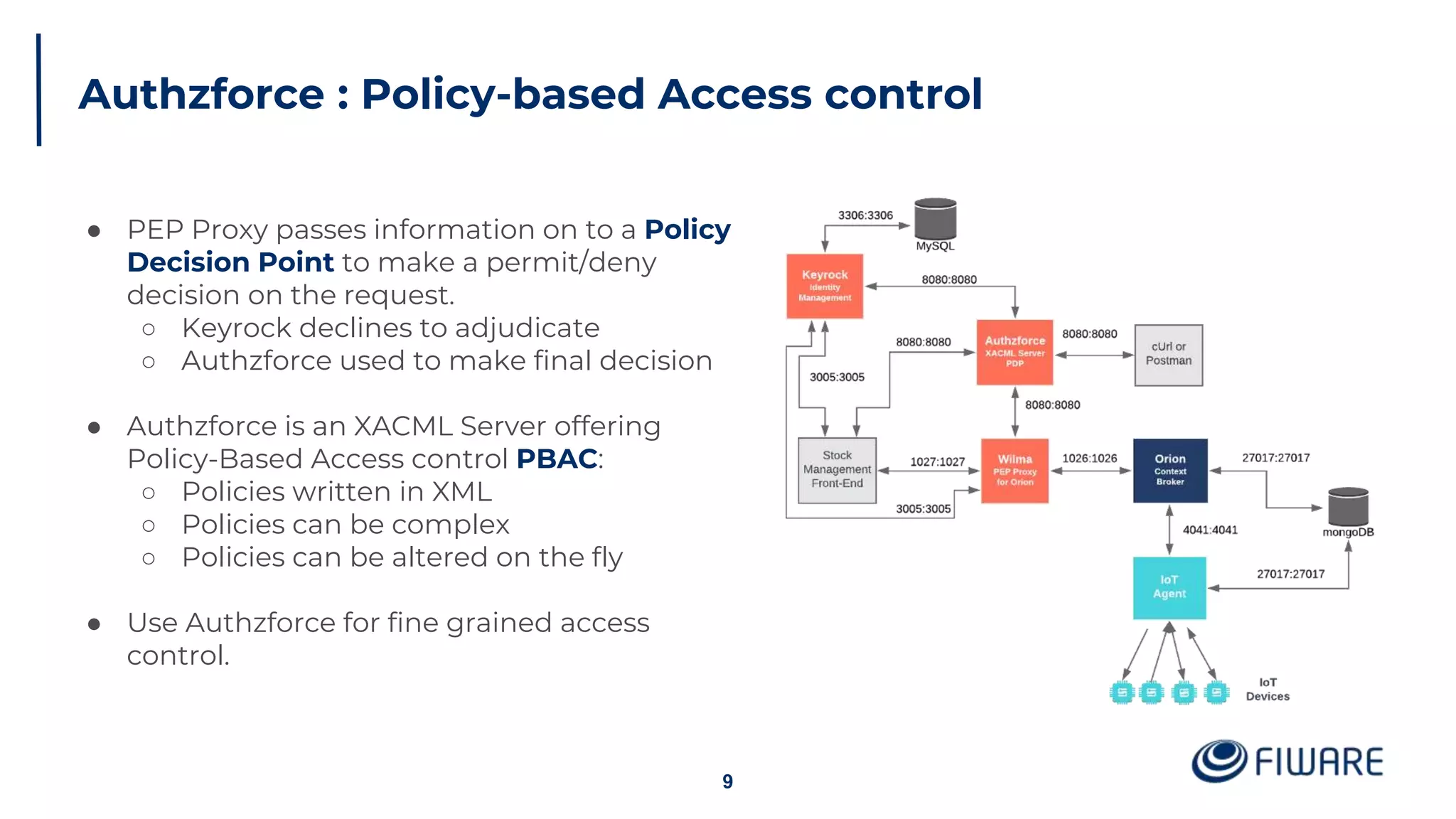 Authzforce : Policy-based Access control
9
● PEP Proxy passes information on to a Policy
Decision Point to make a permit/deny
decision on the request.
○ Keyrock declines to adjudicate
○ Authzforce used to make final decision
● Authzforce is an XACML Server offering
Policy-Based Access control PBAC:
○ Policies written in XML
○ Policies can be complex
○ Policies can be altered on the fly
● Use Authzforce for fine grained access
control.
 