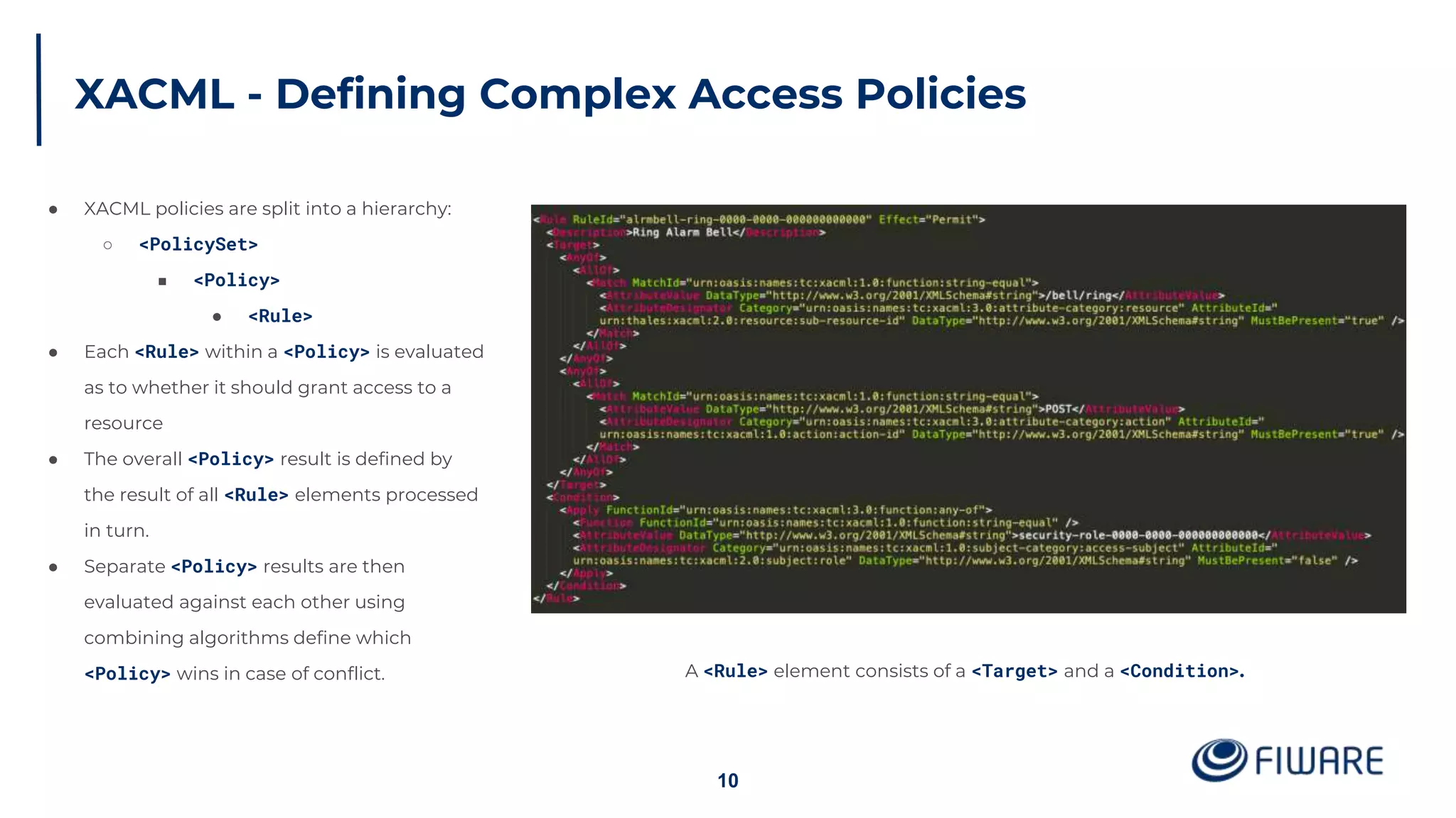 XACML - Defining Complex Access Policies
10
● XACML policies are split into a hierarchy:
○ <PolicySet>
■ <Policy>
● <Rule>
● Each <Rule> within a <Policy> is evaluated
as to whether it should grant access to a
resource
● The overall <Policy> result is defined by
the result of all <Rule> elements processed
in turn.
● Separate <Policy> results are then
evaluated against each other using
combining algorithms define which
<Policy> wins in case of conflict. A <Rule> element consists of a <Target> and a <Condition>.
 