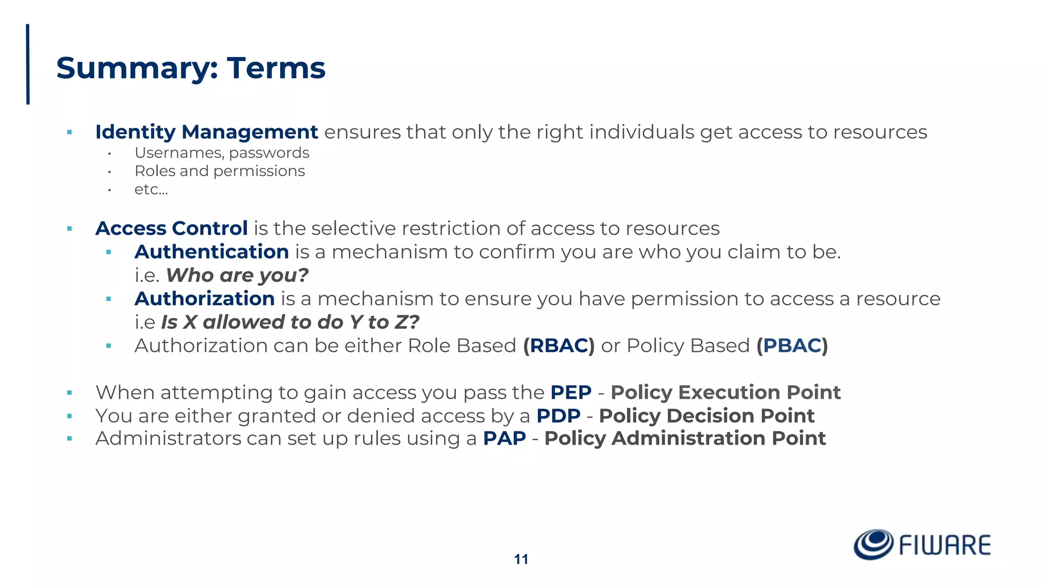 Summary: Terms
▪ Identity Management ensures that only the right individuals get access to resources
• Usernames, passwords
• Roles and permissions
• etc...
▪ Access Control is the selective restriction of access to resources
▪ Authentication is a mechanism to confirm you are who you claim to be.
i.e. Who are you?
▪ Authorization is a mechanism to ensure you have permission to access a resource
i.e Is X allowed to do Y to Z?
▪ Authorization can be either Role Based (RBAC) or Policy Based (PBAC)
▪ When attempting to gain access you pass the PEP - Policy Execution Point
▪ You are either granted or denied access by a PDP - Policy Decision Point
▪ Administrators can set up rules using a PAP - Policy Administration Point
11
 