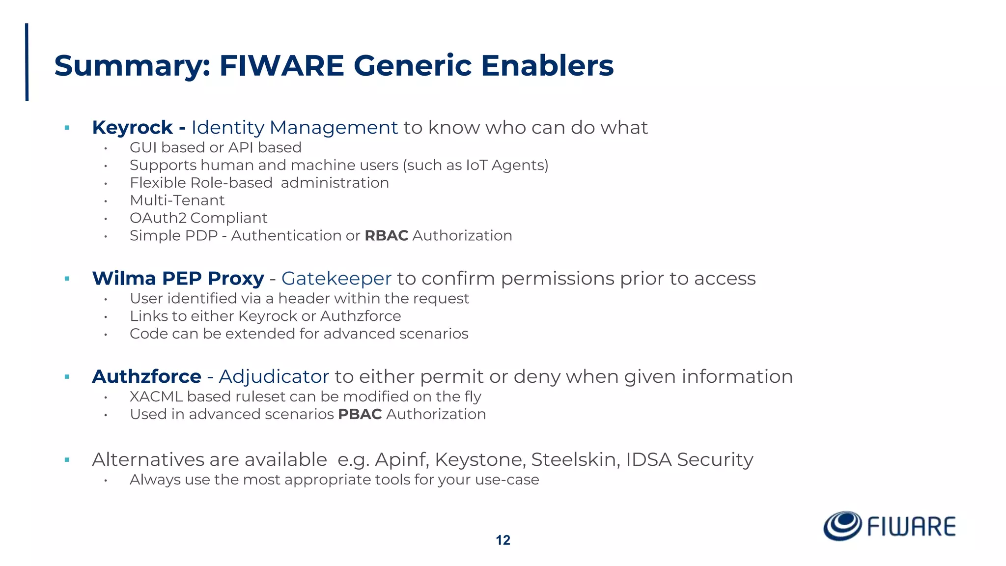 Summary: FIWARE Generic Enablers
▪ Keyrock - Identity Management to know who can do what
• GUI based or API based
• Supports human and machine users (such as IoT Agents)
• Flexible Role-based administration
• Multi-Tenant
• OAuth2 Compliant
• Simple PDP - Authentication or RBAC Authorization
▪ Wilma PEP Proxy - Gatekeeper to confirm permissions prior to access
• User identified via a header within the request
• Links to either Keyrock or Authzforce
• Code can be extended for advanced scenarios
▪ Authzforce - Adjudicator to either permit or deny when given information
• XACML based ruleset can be modified on the fly
• Used in advanced scenarios PBAC Authorization
▪ Alternatives are available e.g. Apinf, Keystone, Steelskin, IDSA Security
• Always use the most appropriate tools for your use-case
12
 