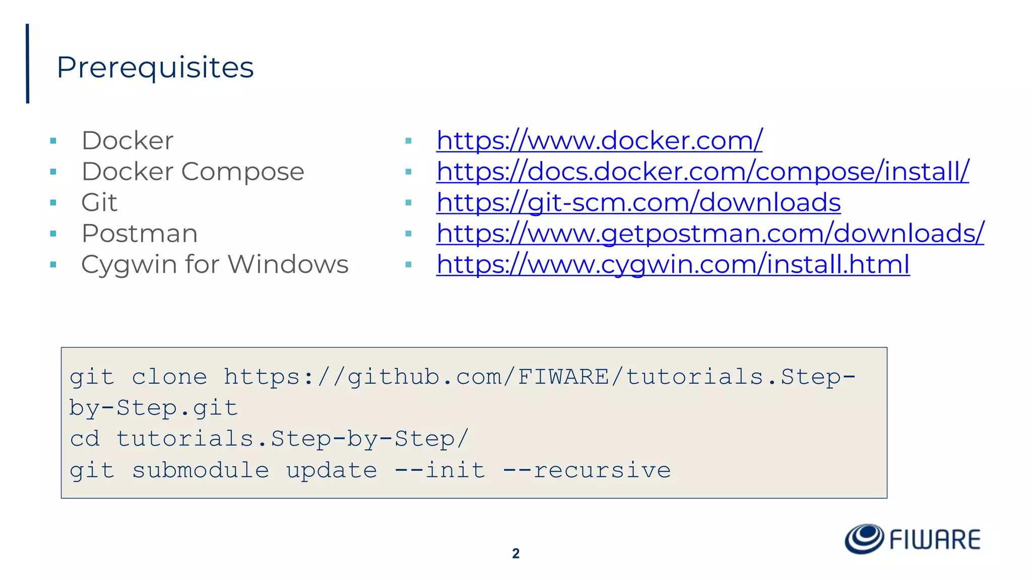 Prerequisites
▪ Docker
▪ Docker Compose
▪ Git
▪ Postman
▪ Cygwin for Windows
2
git clone https://github.com/FIWARE/tutorials.Step-
by-Step.git
cd tutorials.Step-by-Step/
git submodule update --init --recursive
▪ https://www.docker.com/
▪ https://docs.docker.com/compose/install/
▪ https://git-scm.com/downloads
▪ https://www.getpostman.com/downloads/
▪ https://www.cygwin.com/install.html
 