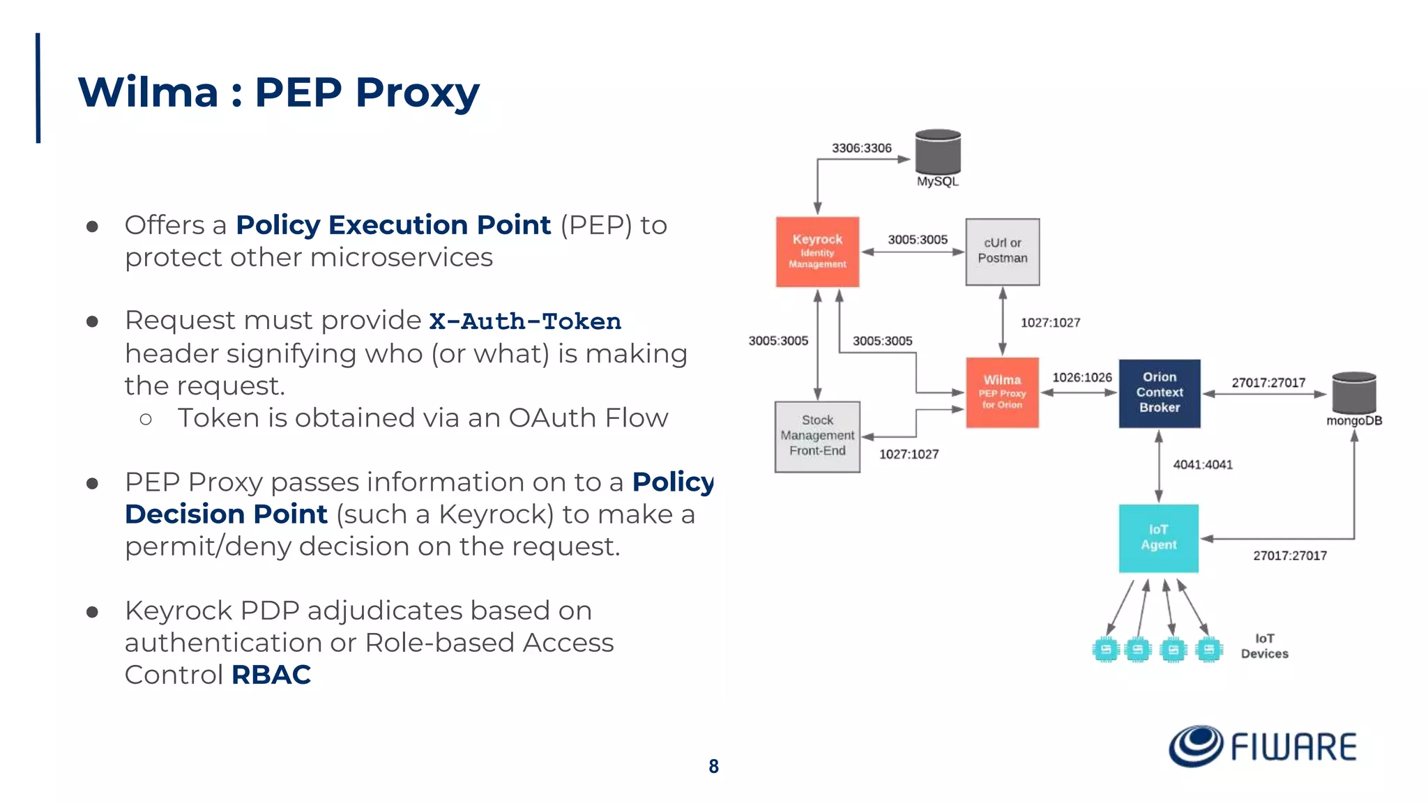 Wilma : PEP Proxy
8
● Offers a Policy Execution Point (PEP) to
protect other microservices
● Request must provide X-Auth-Token
header signifying who (or what) is making
the request.
○ Token is obtained via an OAuth Flow
● PEP Proxy passes information on to a Policy
Decision Point (such a Keyrock) to make a
permit/deny decision on the request.
● Keyrock PDP adjudicates based on
authentication or Role-based Access
Control RBAC
 