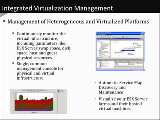 Integrated Virtualization Management Management of Heterogeneous and Virtualized Platforms Continuously monitor the virtual infrastructure, including parameters like: ESX Server swap space, disk space, host and guest physical resources  Single, common management console for physical and virtual infrastructure Automatic Service Map Discovery and Maintenance Visualize your ESX Server farms and their hosted virtual machines.  