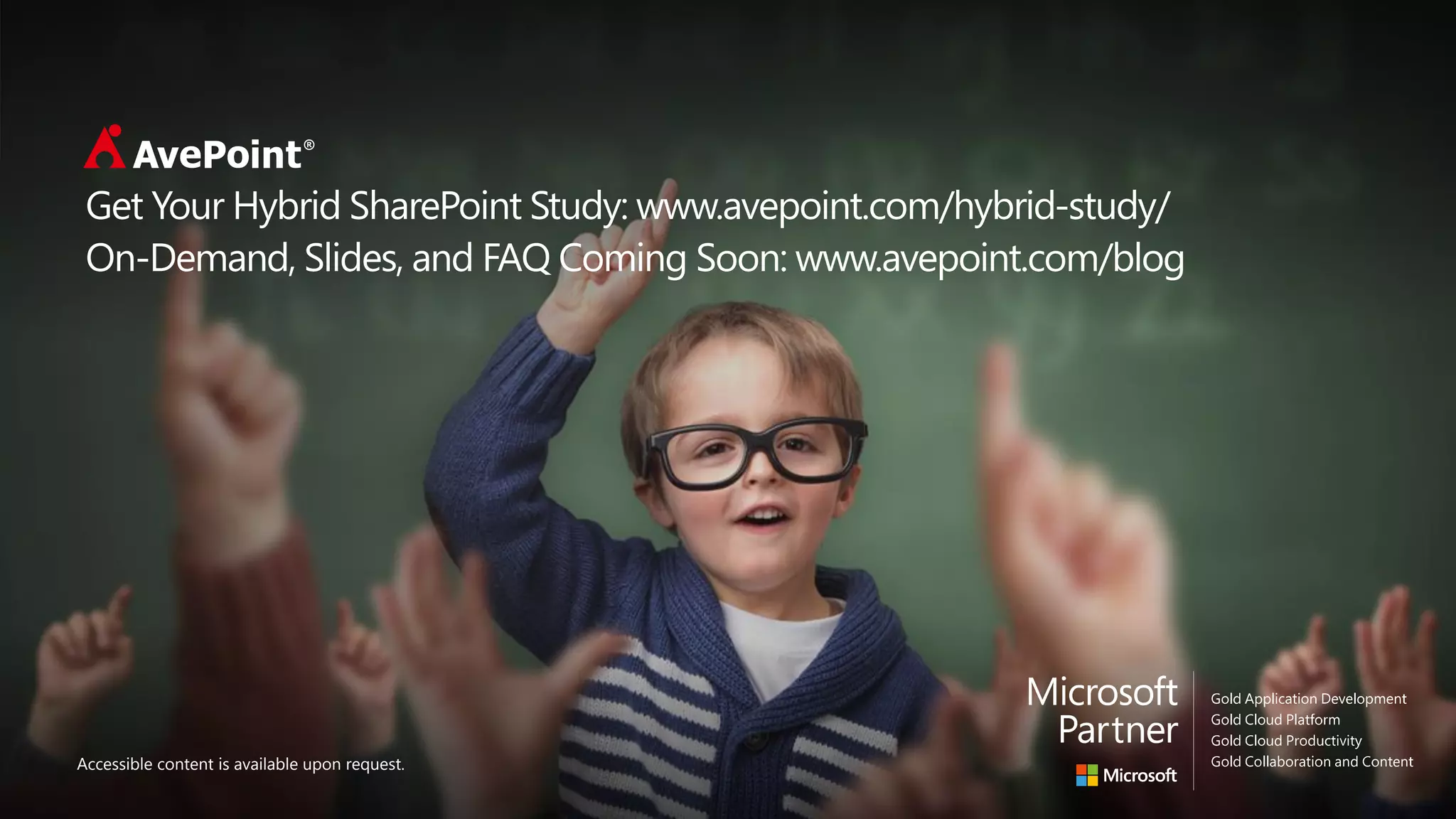 Click to Edit Master Title Style
Click to edit master subtitle style
Accessible content is available upon request.
Get Your Hybrid SharePoint Study: www.avepoint.com/hybrid-study/
On-Demand, Slides, and FAQ Coming Soon: www.avepoint.com/blog
 