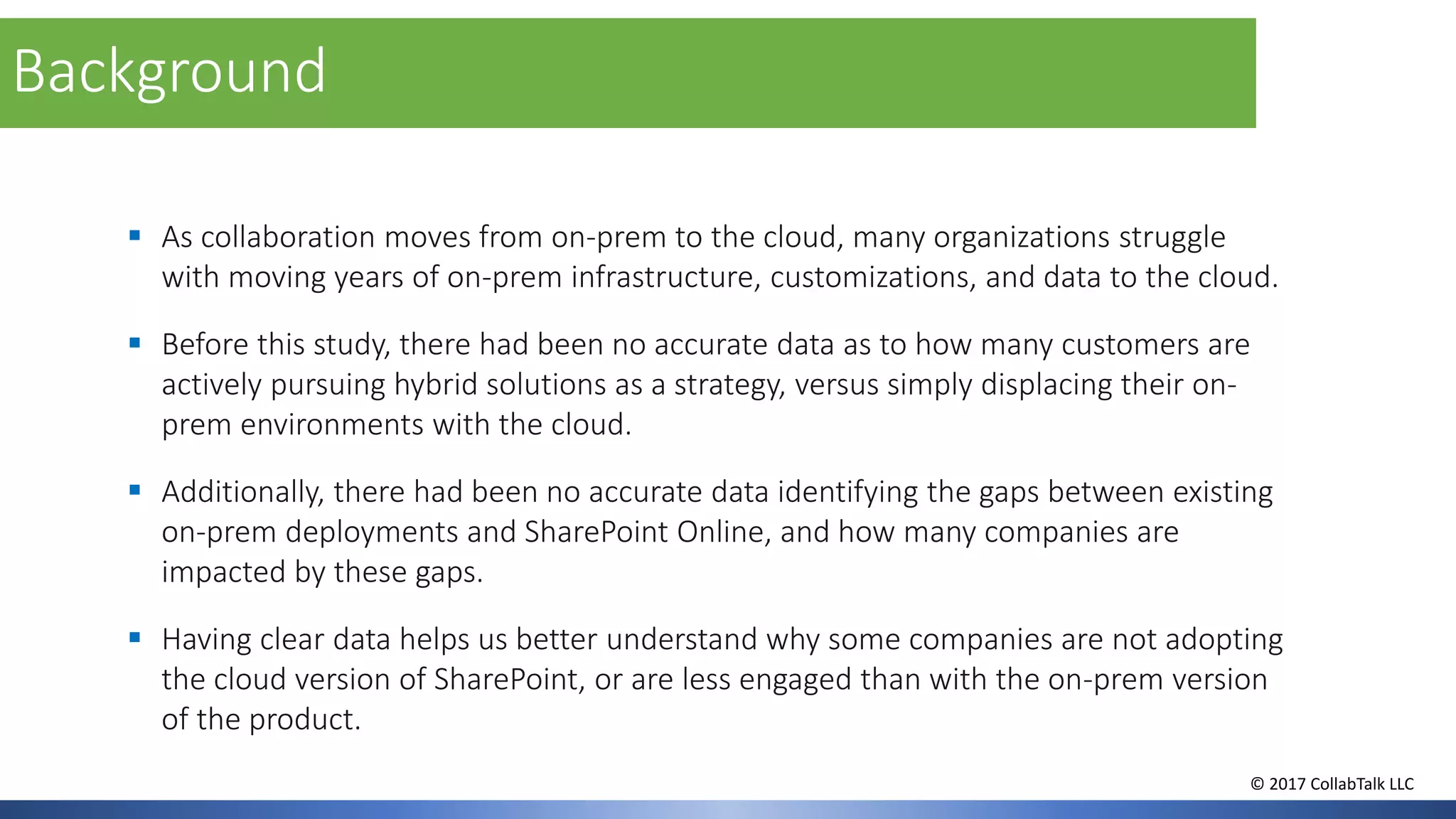 ▪ As collaboration moves from on-prem to the cloud, many organizations struggle
with moving years of on-prem infrastructure, customizations, and data to the cloud.
▪ Before this study, there had been no accurate data as to how many customers are
actively pursuing hybrid solutions as a strategy, versus simply displacing their on-
prem environments with the cloud.
▪ Additionally, there had been no accurate data identifying the gaps between existing
on-prem deployments and SharePoint Online, and how many companies are
impacted by these gaps.
▪ Having clear data helps us better understand why some companies are not adopting
the cloud version of SharePoint, or are less engaged than with the on-prem version
of the product.
Background
© 2017 CollabTalk LLC
 