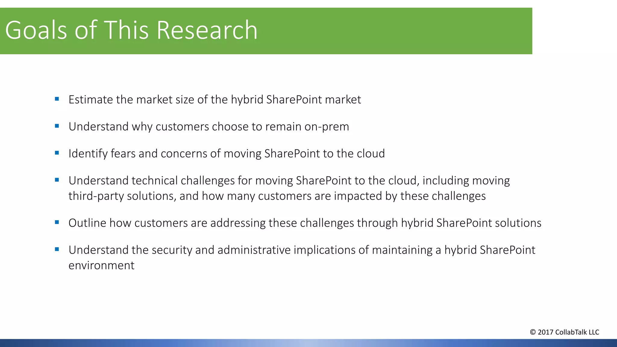 ▪ Estimate the market size of the hybrid SharePoint market
▪ Understand why customers choose to remain on-prem
▪ Identify fears and concerns of moving SharePoint to the cloud
▪ Understand technical challenges for moving SharePoint to the cloud, including moving
third-party solutions, and how many customers are impacted by these challenges
▪ Outline how customers are addressing these challenges through hybrid SharePoint solutions
▪ Understand the security and administrative implications of maintaining a hybrid SharePoint
environment
Goals of This Research
© 2017 CollabTalk LLC
 