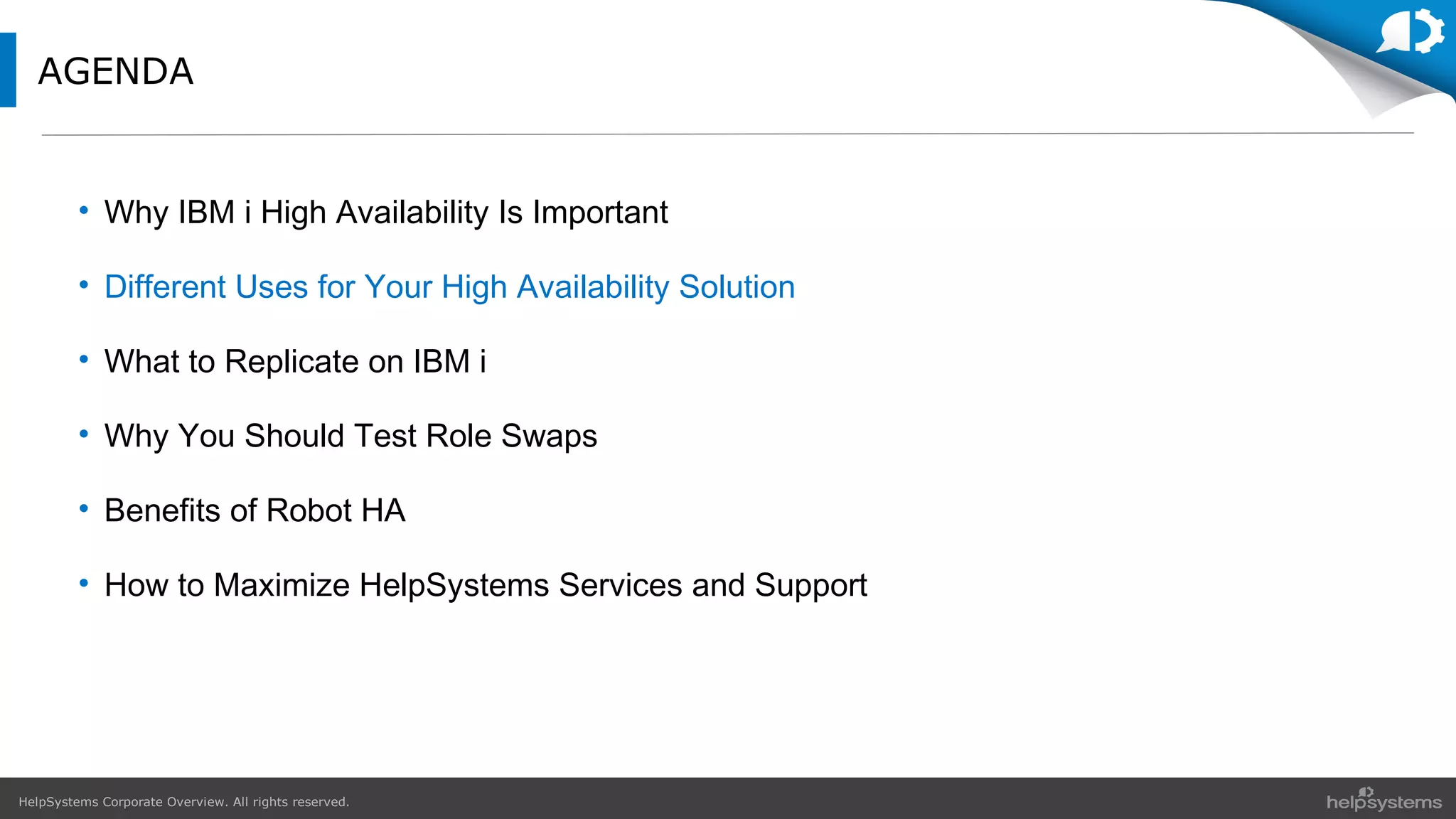 HelpSystems Corporate Overview. All rights reserved.
AGENDA
• Why IBM i High Availability Is Important
• Different Uses for Your High Availability Solution
• What to Replicate on IBM i
• Why You Should Test Role Swaps
• Benefits of Robot HA
• How to Maximize HelpSystems Services and Support
 