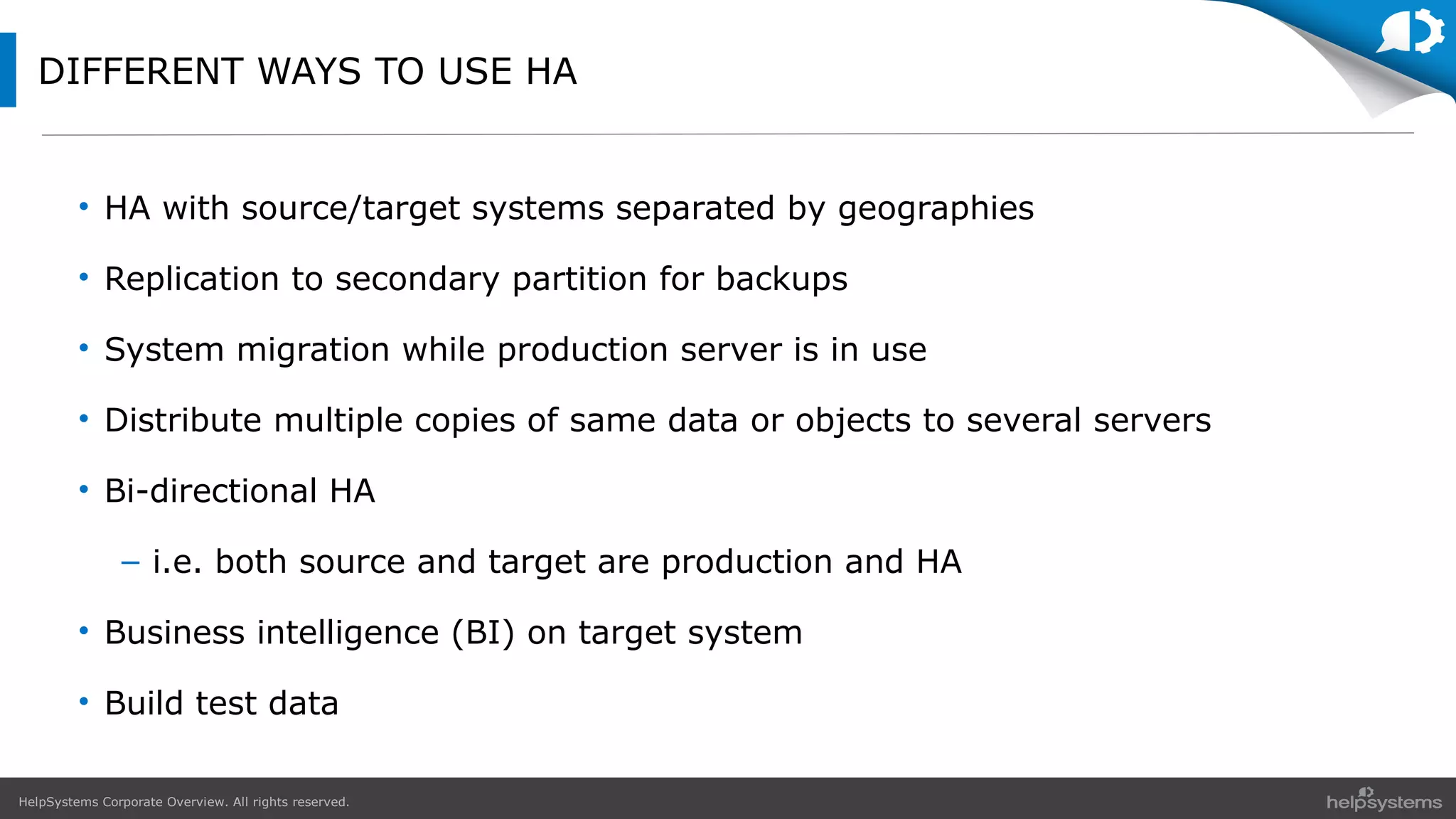 HelpSystems Corporate Overview. All rights reserved.
DIFFERENT WAYS TO USE HA
• HA with source/target systems separated by geographies
• Replication to secondary partition for backups
• System migration while production server is in use
• Distribute multiple copies of same data or objects to several servers
• Bi-directional HA
– i.e. both source and target are production and HA
• Business intelligence (BI) on target system
• Build test data
 