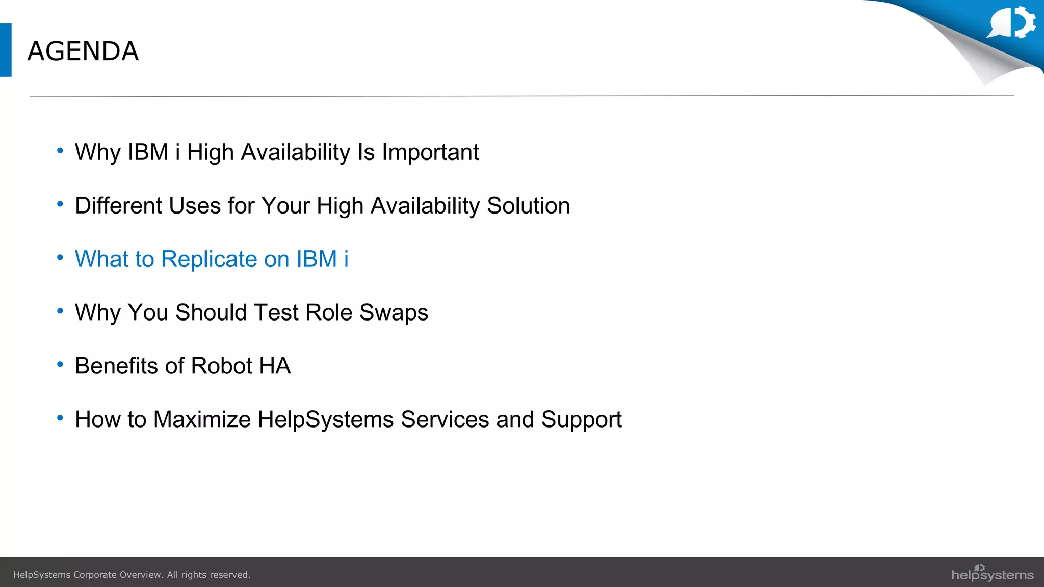 HelpSystems Corporate Overview. All rights reserved.
AGENDA
• Why IBM i High Availability Is Important
• Different Uses for Your High Availability Solution
• What to Replicate on IBM i
• Why You Should Test Role Swaps
• Benefits of Robot HA
• How to Maximize HelpSystems Services and Support
 