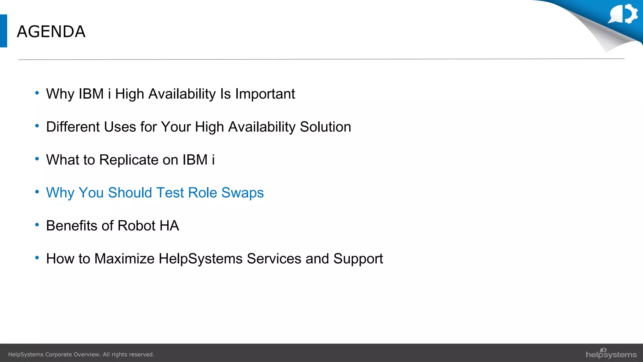 HelpSystems Corporate Overview. All rights reserved.
AGENDA
• Why IBM i High Availability Is Important
• Different Uses for Your High Availability Solution
• What to Replicate on IBM i
• Why You Should Test Role Swaps
• Benefits of Robot HA
• How to Maximize HelpSystems Services and Support
 