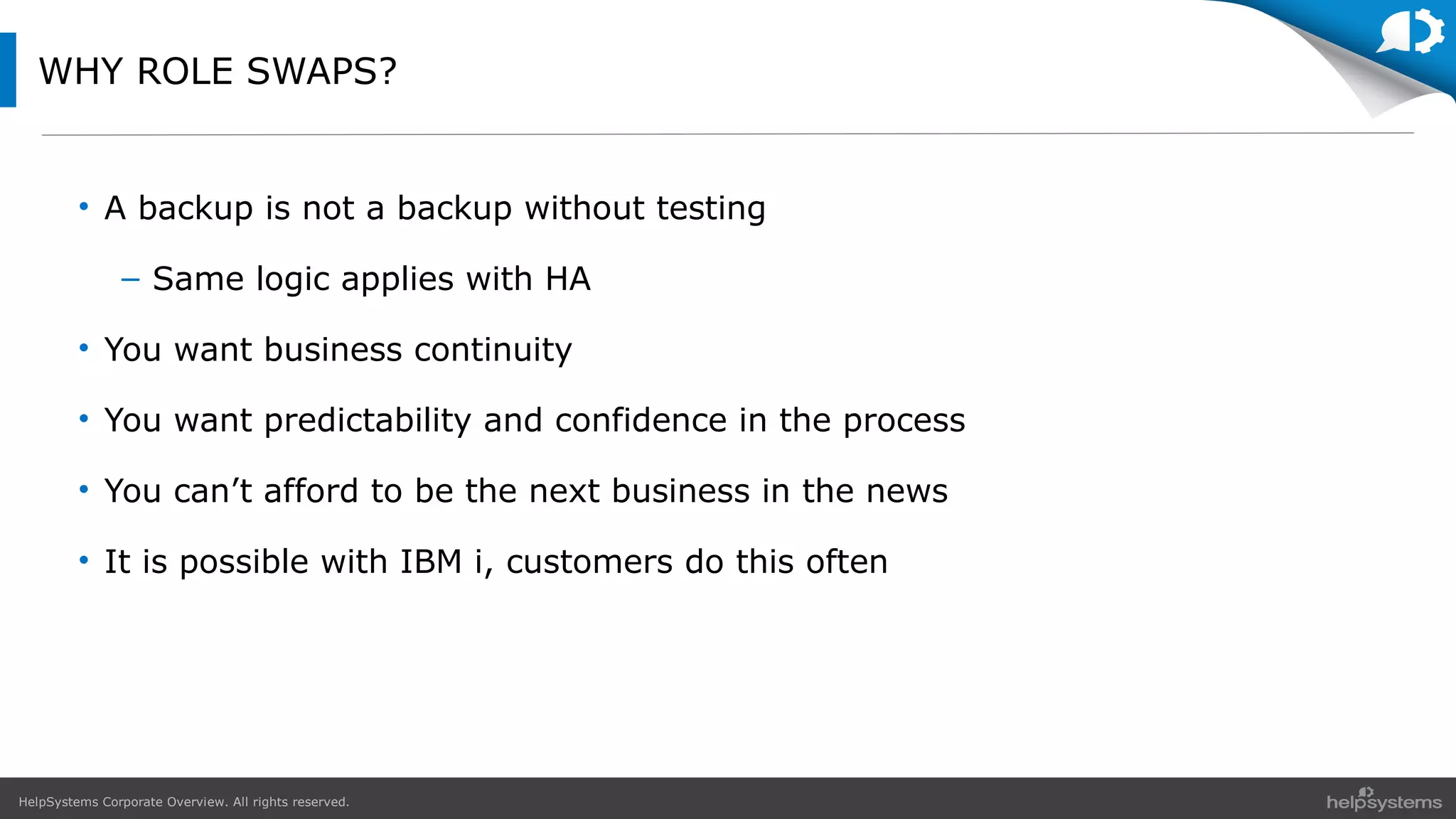 HelpSystems Corporate Overview. All rights reserved.
WHY ROLE SWAPS?
• A backup is not a backup without testing
– Same logic applies with HA
• You want business continuity
• You want predictability and confidence in the process
• You can’t afford to be the next business in the news
• It is possible with IBM i, customers do this often
 