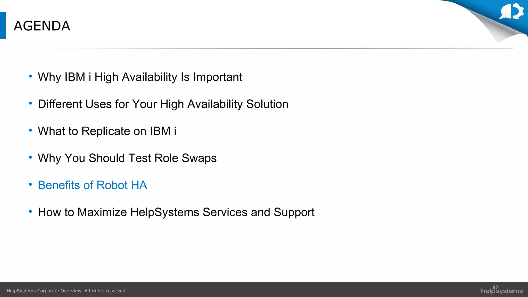 HelpSystems Corporate Overview. All rights reserved.
AGENDA
• Why IBM i High Availability Is Important
• Different Uses for Your High Availability Solution
• What to Replicate on IBM i
• Why You Should Test Role Swaps
• Benefits of Robot HA
• How to Maximize HelpSystems Services and Support
 